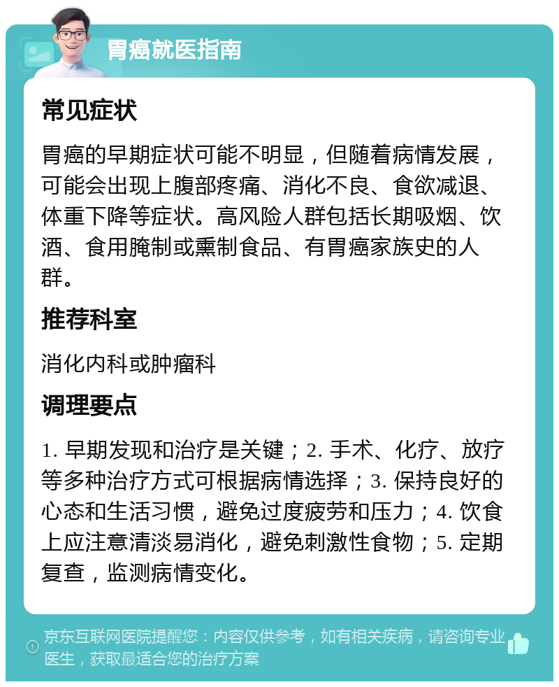 胃癌就医指南 常见症状 胃癌的早期症状可能不明显，但随着病情发展，可能会出现上腹部疼痛、消化不良、食欲减退、体重下降等症状。高风险人群包括长期吸烟、饮酒、食用腌制或熏制食品、有胃癌家族史的人群。 推荐科室 消化内科或肿瘤科 调理要点 1. 早期发现和治疗是关键；2. 手术、化疗、放疗等多种治疗方式可根据病情选择；3. 保持良好的心态和生活习惯，避免过度疲劳和压力；4. 饮食上应注意清淡易消化，避免刺激性食物；5. 定期复查，监测病情变化。