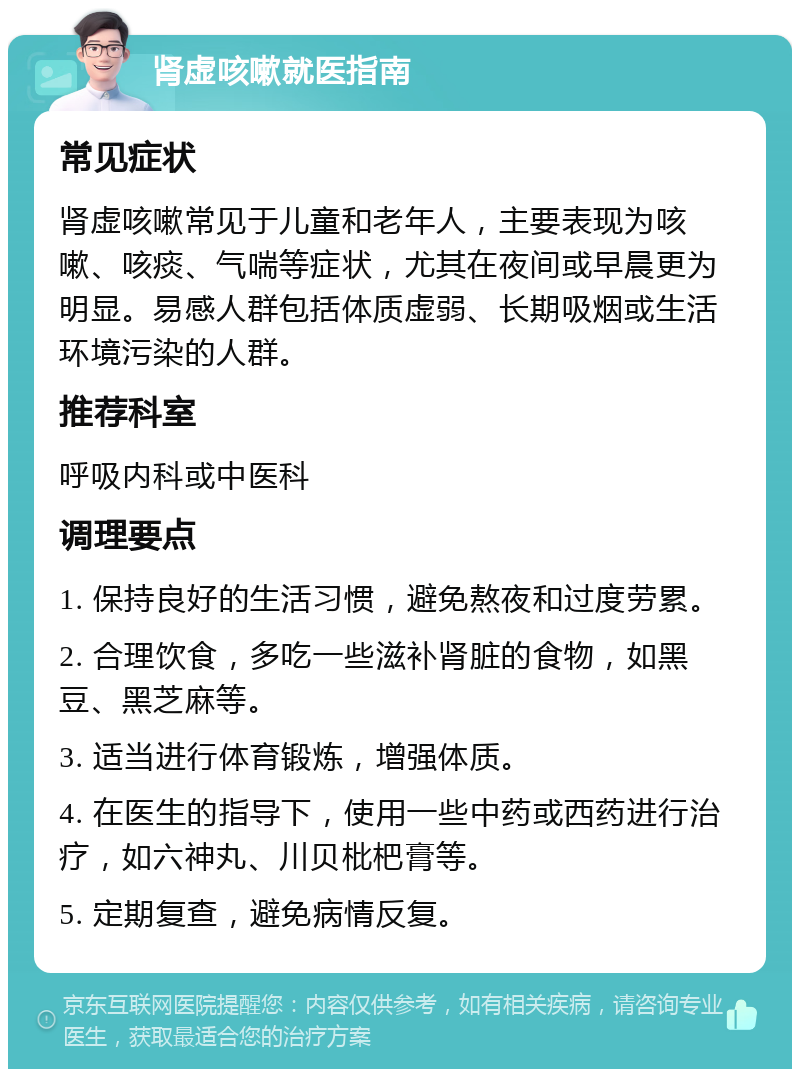 肾虚咳嗽就医指南 常见症状 肾虚咳嗽常见于儿童和老年人，主要表现为咳嗽、咳痰、气喘等症状，尤其在夜间或早晨更为明显。易感人群包括体质虚弱、长期吸烟或生活环境污染的人群。 推荐科室 呼吸内科或中医科 调理要点 1. 保持良好的生活习惯，避免熬夜和过度劳累。 2. 合理饮食，多吃一些滋补肾脏的食物，如黑豆、黑芝麻等。 3. 适当进行体育锻炼，增强体质。 4. 在医生的指导下，使用一些中药或西药进行治疗，如六神丸、川贝枇杷膏等。 5. 定期复查，避免病情反复。