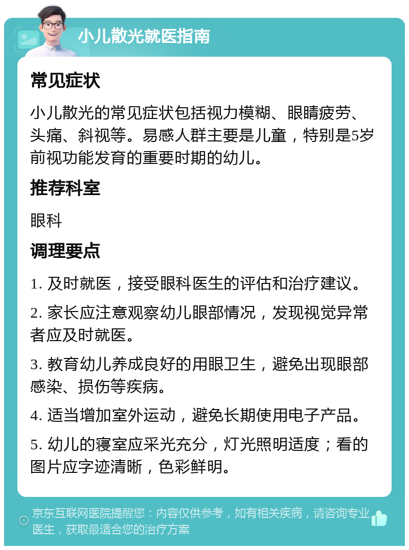 小儿散光就医指南 常见症状 小儿散光的常见症状包括视力模糊、眼睛疲劳、头痛、斜视等。易感人群主要是儿童，特别是5岁前视功能发育的重要时期的幼儿。 推荐科室 眼科 调理要点 1. 及时就医，接受眼科医生的评估和治疗建议。 2. 家长应注意观察幼儿眼部情况，发现视觉异常者应及时就医。 3. 教育幼儿养成良好的用眼卫生，避免出现眼部感染、损伤等疾病。 4. 适当增加室外运动，避免长期使用电子产品。 5. 幼儿的寝室应采光充分，灯光照明适度；看的图片应字迹清晰，色彩鲜明。