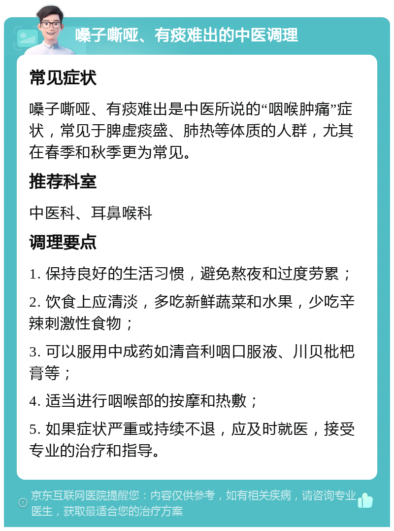 嗓子嘶哑、有痰难出的中医调理 常见症状 嗓子嘶哑、有痰难出是中医所说的“咽喉肿痛”症状，常见于脾虚痰盛、肺热等体质的人群，尤其在春季和秋季更为常见。 推荐科室 中医科、耳鼻喉科 调理要点 1. 保持良好的生活习惯，避免熬夜和过度劳累； 2. 饮食上应清淡，多吃新鲜蔬菜和水果，少吃辛辣刺激性食物； 3. 可以服用中成药如清音利咽口服液、川贝枇杷膏等； 4. 适当进行咽喉部的按摩和热敷； 5. 如果症状严重或持续不退，应及时就医，接受专业的治疗和指导。