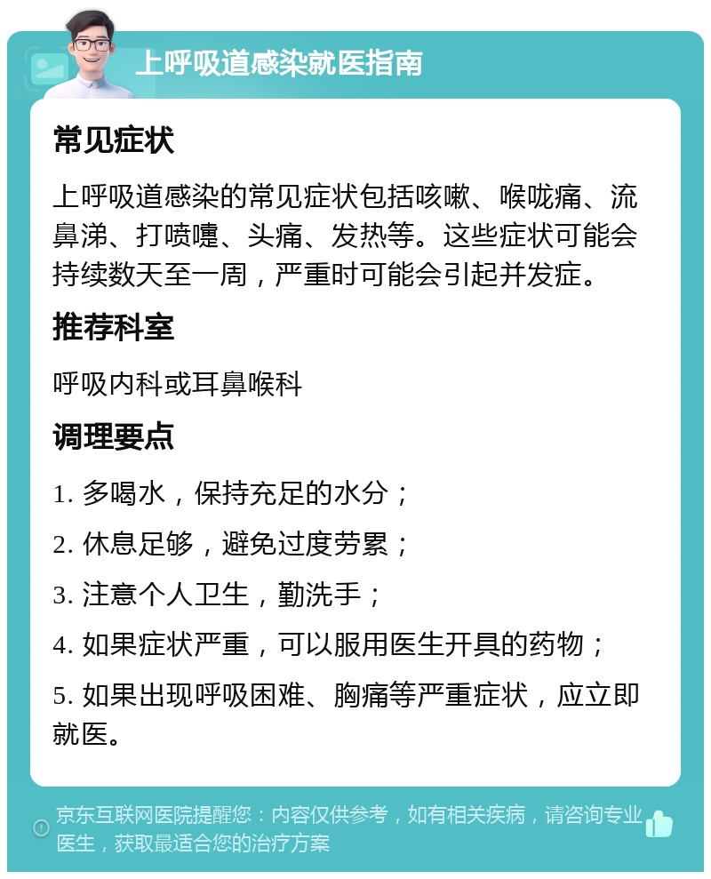 上呼吸道感染就医指南 常见症状 上呼吸道感染的常见症状包括咳嗽、喉咙痛、流鼻涕、打喷嚏、头痛、发热等。这些症状可能会持续数天至一周，严重时可能会引起并发症。 推荐科室 呼吸内科或耳鼻喉科 调理要点 1. 多喝水，保持充足的水分； 2. 休息足够，避免过度劳累； 3. 注意个人卫生，勤洗手； 4. 如果症状严重，可以服用医生开具的药物； 5. 如果出现呼吸困难、胸痛等严重症状，应立即就医。