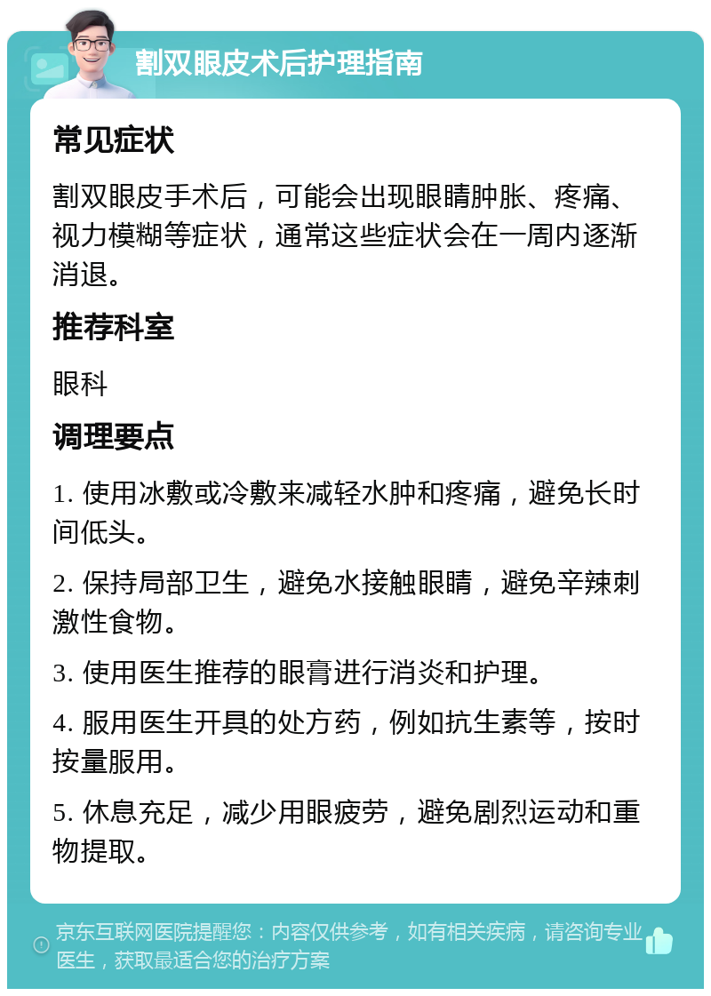 割双眼皮术后护理指南 常见症状 割双眼皮手术后，可能会出现眼睛肿胀、疼痛、视力模糊等症状，通常这些症状会在一周内逐渐消退。 推荐科室 眼科 调理要点 1. 使用冰敷或冷敷来减轻水肿和疼痛，避免长时间低头。 2. 保持局部卫生，避免水接触眼睛，避免辛辣刺激性食物。 3. 使用医生推荐的眼膏进行消炎和护理。 4. 服用医生开具的处方药，例如抗生素等，按时按量服用。 5. 休息充足，减少用眼疲劳，避免剧烈运动和重物提取。