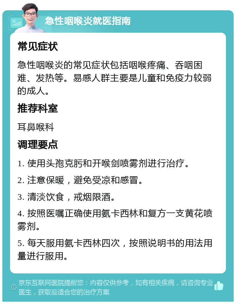 急性咽喉炎就医指南 常见症状 急性咽喉炎的常见症状包括咽喉疼痛、吞咽困难、发热等。易感人群主要是儿童和免疫力较弱的成人。 推荐科室 耳鼻喉科 调理要点 1. 使用头孢克肟和开喉剑喷雾剂进行治疗。 2. 注意保暖，避免受凉和感冒。 3. 清淡饮食，戒烟限酒。 4. 按照医嘱正确使用氨卡西林和复方一支黄花喷雾剂。 5. 每天服用氨卡西林四次，按照说明书的用法用量进行服用。