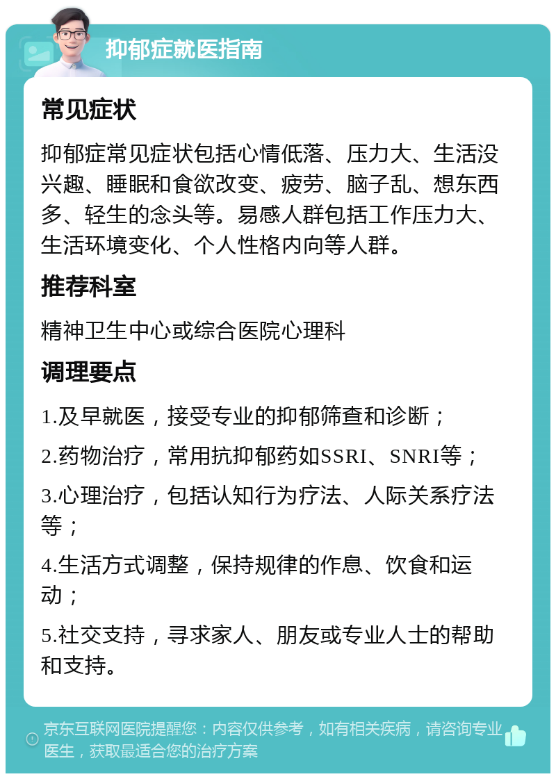 抑郁症就医指南 常见症状 抑郁症常见症状包括心情低落、压力大、生活没兴趣、睡眠和食欲改变、疲劳、脑子乱、想东西多、轻生的念头等。易感人群包括工作压力大、生活环境变化、个人性格内向等人群。 推荐科室 精神卫生中心或综合医院心理科 调理要点 1.及早就医，接受专业的抑郁筛查和诊断； 2.药物治疗，常用抗抑郁药如SSRI、SNRI等； 3.心理治疗，包括认知行为疗法、人际关系疗法等； 4.生活方式调整，保持规律的作息、饮食和运动； 5.社交支持，寻求家人、朋友或专业人士的帮助和支持。