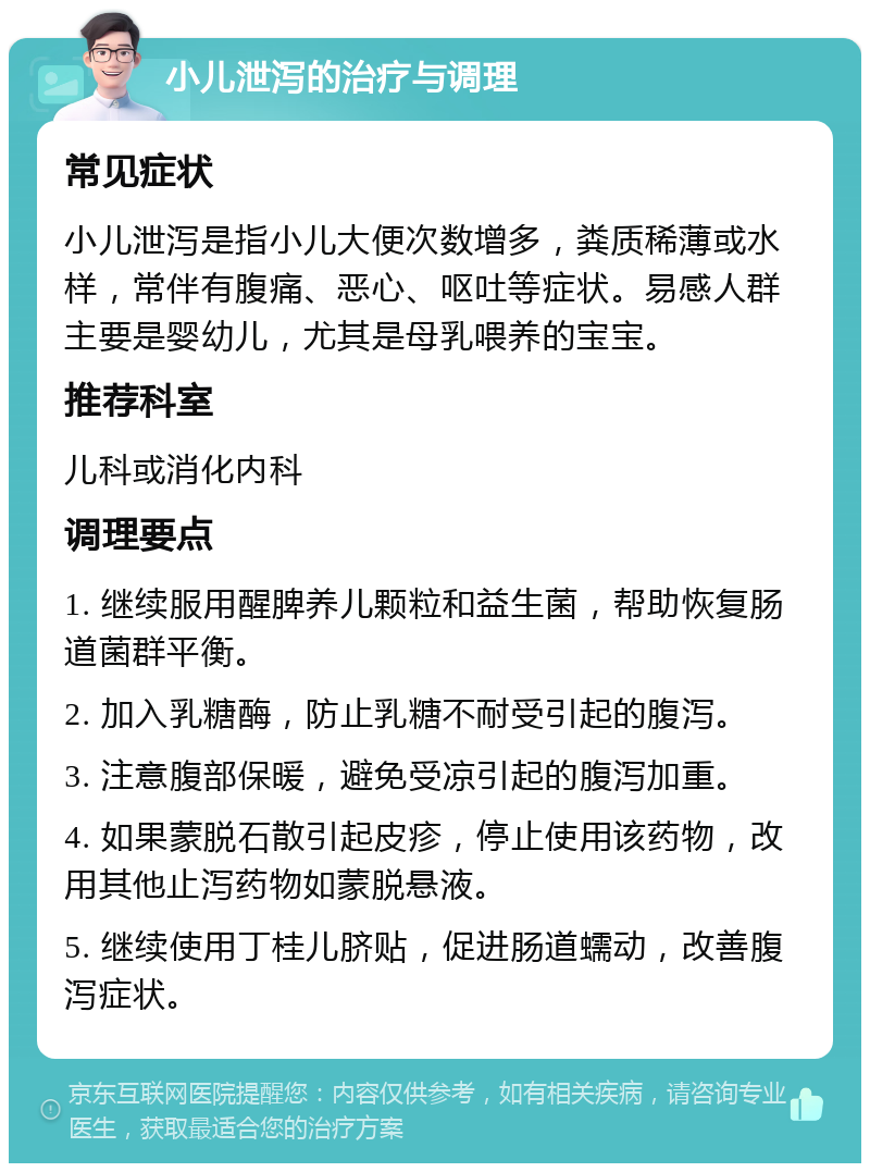 小儿泄泻的治疗与调理 常见症状 小儿泄泻是指小儿大便次数增多，粪质稀薄或水样，常伴有腹痛、恶心、呕吐等症状。易感人群主要是婴幼儿，尤其是母乳喂养的宝宝。 推荐科室 儿科或消化内科 调理要点 1. 继续服用醒脾养儿颗粒和益生菌，帮助恢复肠道菌群平衡。 2. 加入乳糖酶，防止乳糖不耐受引起的腹泻。 3. 注意腹部保暖，避免受凉引起的腹泻加重。 4. 如果蒙脱石散引起皮疹，停止使用该药物，改用其他止泻药物如蒙脱悬液。 5. 继续使用丁桂儿脐贴，促进肠道蠕动，改善腹泻症状。