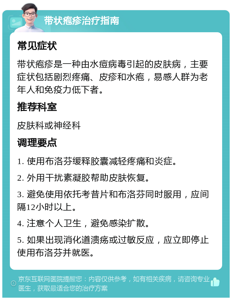 带状疱疹治疗指南 常见症状 带状疱疹是一种由水痘病毒引起的皮肤病，主要症状包括剧烈疼痛、皮疹和水疱，易感人群为老年人和免疫力低下者。 推荐科室 皮肤科或神经科 调理要点 1. 使用布洛芬缓释胶囊减轻疼痛和炎症。 2. 外用干扰素凝胶帮助皮肤恢复。 3. 避免使用依托考昔片和布洛芬同时服用，应间隔12小时以上。 4. 注意个人卫生，避免感染扩散。 5. 如果出现消化道溃疡或过敏反应，应立即停止使用布洛芬并就医。