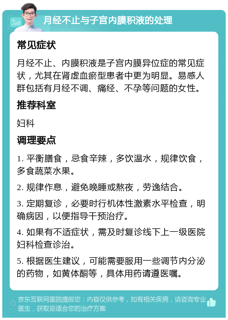 月经不止与子宫内膜积液的处理 常见症状 月经不止、内膜积液是子宫内膜异位症的常见症状，尤其在肾虚血瘀型患者中更为明显。易感人群包括有月经不调、痛经、不孕等问题的女性。 推荐科室 妇科 调理要点 1. 平衡膳食，忌食辛辣，多饮温水，规律饮食，多食蔬菜水果。 2. 规律作息，避免晚睡或熬夜，劳逸结合。 3. 定期复诊，必要时行机体性激素水平检查，明确病因，以便指导干预治疗。 4. 如果有不适症状，需及时复诊线下上一级医院妇科检查诊治。 5. 根据医生建议，可能需要服用一些调节内分泌的药物，如黄体酮等，具体用药请遵医嘱。