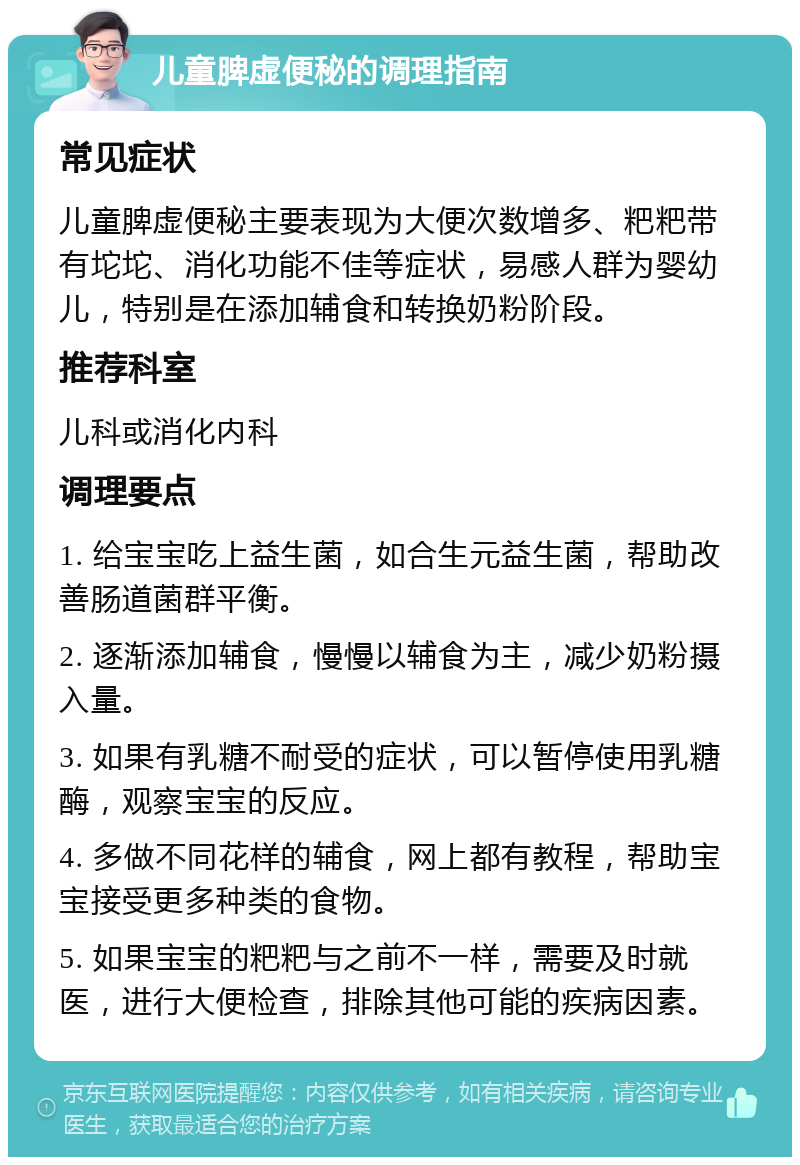 儿童脾虚便秘的调理指南 常见症状 儿童脾虚便秘主要表现为大便次数增多、粑粑带有坨坨、消化功能不佳等症状，易感人群为婴幼儿，特别是在添加辅食和转换奶粉阶段。 推荐科室 儿科或消化内科 调理要点 1. 给宝宝吃上益生菌，如合生元益生菌，帮助改善肠道菌群平衡。 2. 逐渐添加辅食，慢慢以辅食为主，减少奶粉摄入量。 3. 如果有乳糖不耐受的症状，可以暂停使用乳糖酶，观察宝宝的反应。 4. 多做不同花样的辅食，网上都有教程，帮助宝宝接受更多种类的食物。 5. 如果宝宝的粑粑与之前不一样，需要及时就医，进行大便检查，排除其他可能的疾病因素。