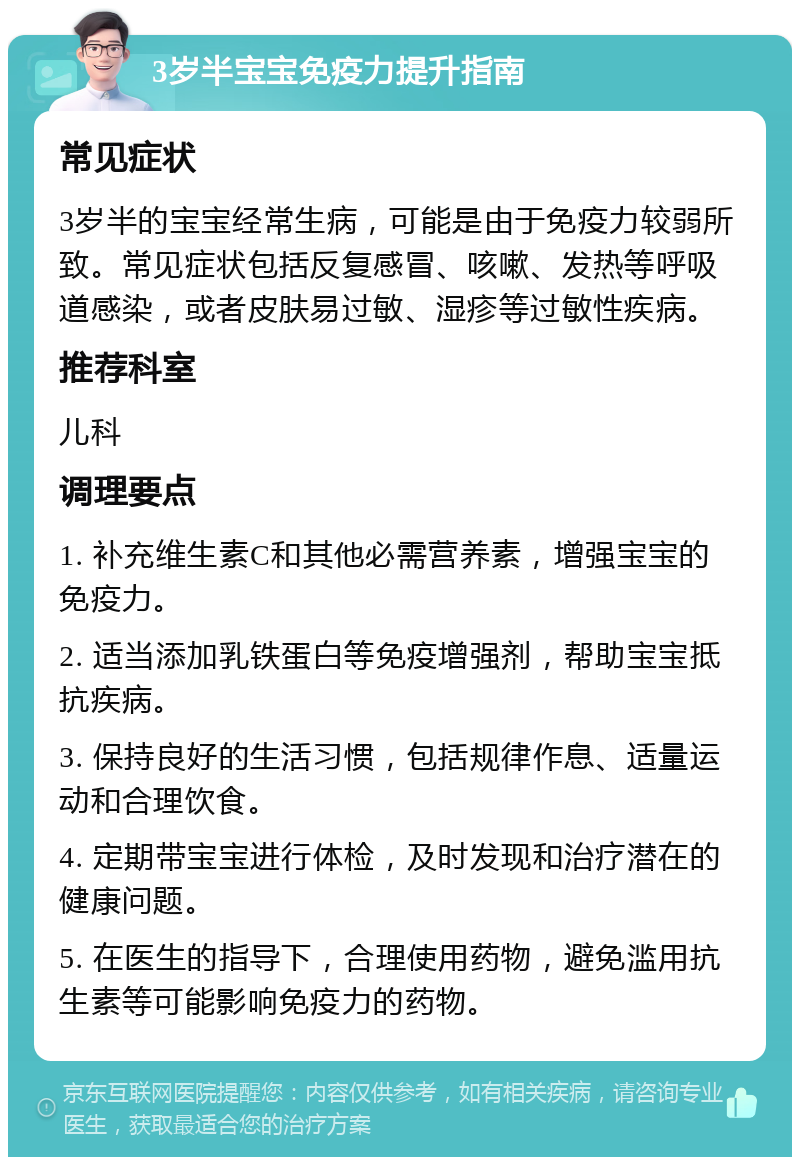 3岁半宝宝免疫力提升指南 常见症状 3岁半的宝宝经常生病，可能是由于免疫力较弱所致。常见症状包括反复感冒、咳嗽、发热等呼吸道感染，或者皮肤易过敏、湿疹等过敏性疾病。 推荐科室 儿科 调理要点 1. 补充维生素C和其他必需营养素，增强宝宝的免疫力。 2. 适当添加乳铁蛋白等免疫增强剂，帮助宝宝抵抗疾病。 3. 保持良好的生活习惯，包括规律作息、适量运动和合理饮食。 4. 定期带宝宝进行体检，及时发现和治疗潜在的健康问题。 5. 在医生的指导下，合理使用药物，避免滥用抗生素等可能影响免疫力的药物。