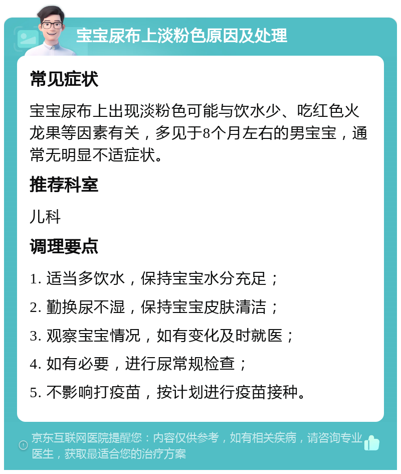 宝宝尿布上淡粉色原因及处理 常见症状 宝宝尿布上出现淡粉色可能与饮水少、吃红色火龙果等因素有关，多见于8个月左右的男宝宝，通常无明显不适症状。 推荐科室 儿科 调理要点 1. 适当多饮水，保持宝宝水分充足； 2. 勤换尿不湿，保持宝宝皮肤清洁； 3. 观察宝宝情况，如有变化及时就医； 4. 如有必要，进行尿常规检查； 5. 不影响打疫苗，按计划进行疫苗接种。