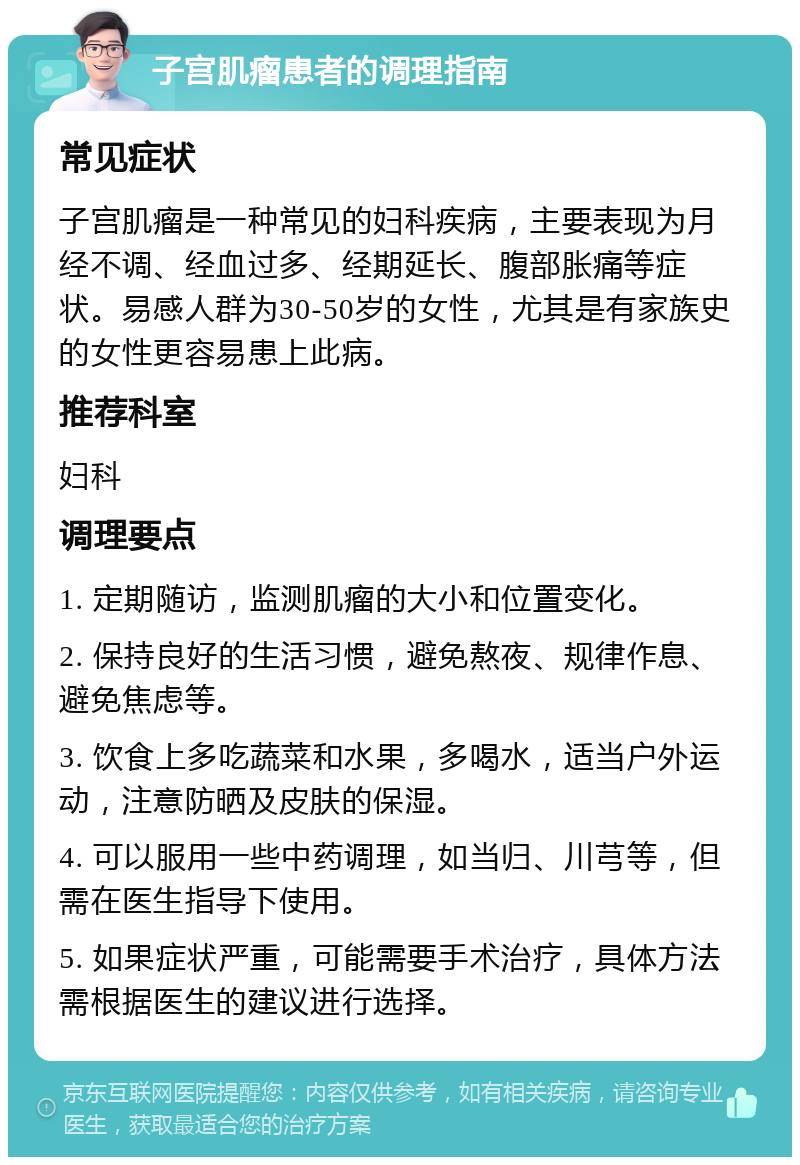 子宫肌瘤患者的调理指南 常见症状 子宫肌瘤是一种常见的妇科疾病，主要表现为月经不调、经血过多、经期延长、腹部胀痛等症状。易感人群为30-50岁的女性，尤其是有家族史的女性更容易患上此病。 推荐科室 妇科 调理要点 1. 定期随访，监测肌瘤的大小和位置变化。 2. 保持良好的生活习惯，避免熬夜、规律作息、避免焦虑等。 3. 饮食上多吃蔬菜和水果，多喝水，适当户外运动，注意防晒及皮肤的保湿。 4. 可以服用一些中药调理，如当归、川芎等，但需在医生指导下使用。 5. 如果症状严重，可能需要手术治疗，具体方法需根据医生的建议进行选择。