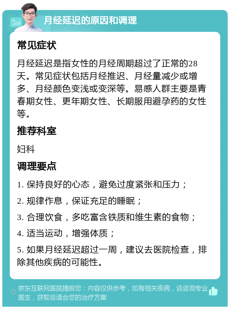 月经延迟的原因和调理 常见症状 月经延迟是指女性的月经周期超过了正常的28天。常见症状包括月经推迟、月经量减少或增多、月经颜色变浅或变深等。易感人群主要是青春期女性、更年期女性、长期服用避孕药的女性等。 推荐科室 妇科 调理要点 1. 保持良好的心态，避免过度紧张和压力； 2. 规律作息，保证充足的睡眠； 3. 合理饮食，多吃富含铁质和维生素的食物； 4. 适当运动，增强体质； 5. 如果月经延迟超过一周，建议去医院检查，排除其他疾病的可能性。