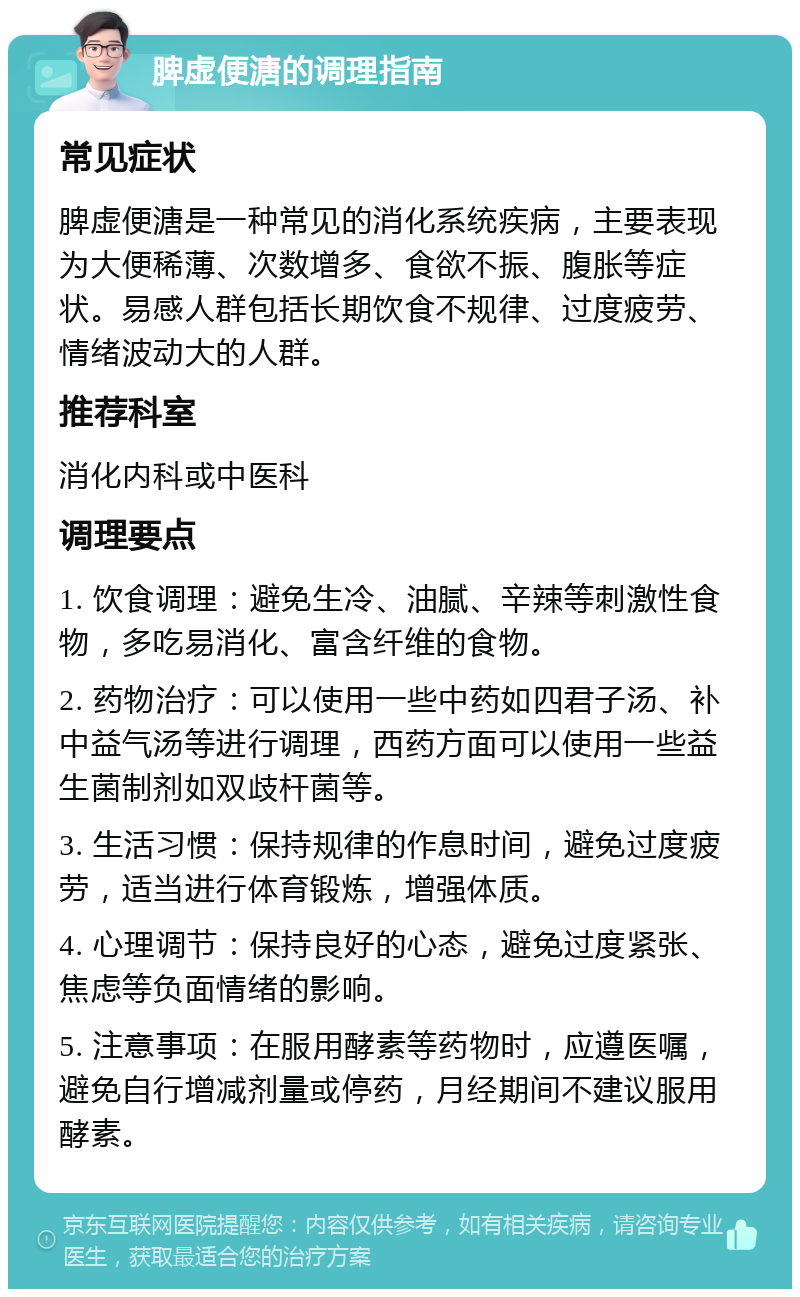 脾虚便溏的调理指南 常见症状 脾虚便溏是一种常见的消化系统疾病，主要表现为大便稀薄、次数增多、食欲不振、腹胀等症状。易感人群包括长期饮食不规律、过度疲劳、情绪波动大的人群。 推荐科室 消化内科或中医科 调理要点 1. 饮食调理：避免生冷、油腻、辛辣等刺激性食物，多吃易消化、富含纤维的食物。 2. 药物治疗：可以使用一些中药如四君子汤、补中益气汤等进行调理，西药方面可以使用一些益生菌制剂如双歧杆菌等。 3. 生活习惯：保持规律的作息时间，避免过度疲劳，适当进行体育锻炼，增强体质。 4. 心理调节：保持良好的心态，避免过度紧张、焦虑等负面情绪的影响。 5. 注意事项：在服用酵素等药物时，应遵医嘱，避免自行增减剂量或停药，月经期间不建议服用酵素。