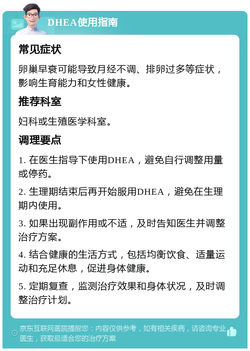 DHEA使用指南 常见症状 卵巢早衰可能导致月经不调、排卵过多等症状，影响生育能力和女性健康。 推荐科室 妇科或生殖医学科室。 调理要点 1. 在医生指导下使用DHEA，避免自行调整用量或停药。 2. 生理期结束后再开始服用DHEA，避免在生理期内使用。 3. 如果出现副作用或不适，及时告知医生并调整治疗方案。 4. 结合健康的生活方式，包括均衡饮食、适量运动和充足休息，促进身体健康。 5. 定期复查，监测治疗效果和身体状况，及时调整治疗计划。