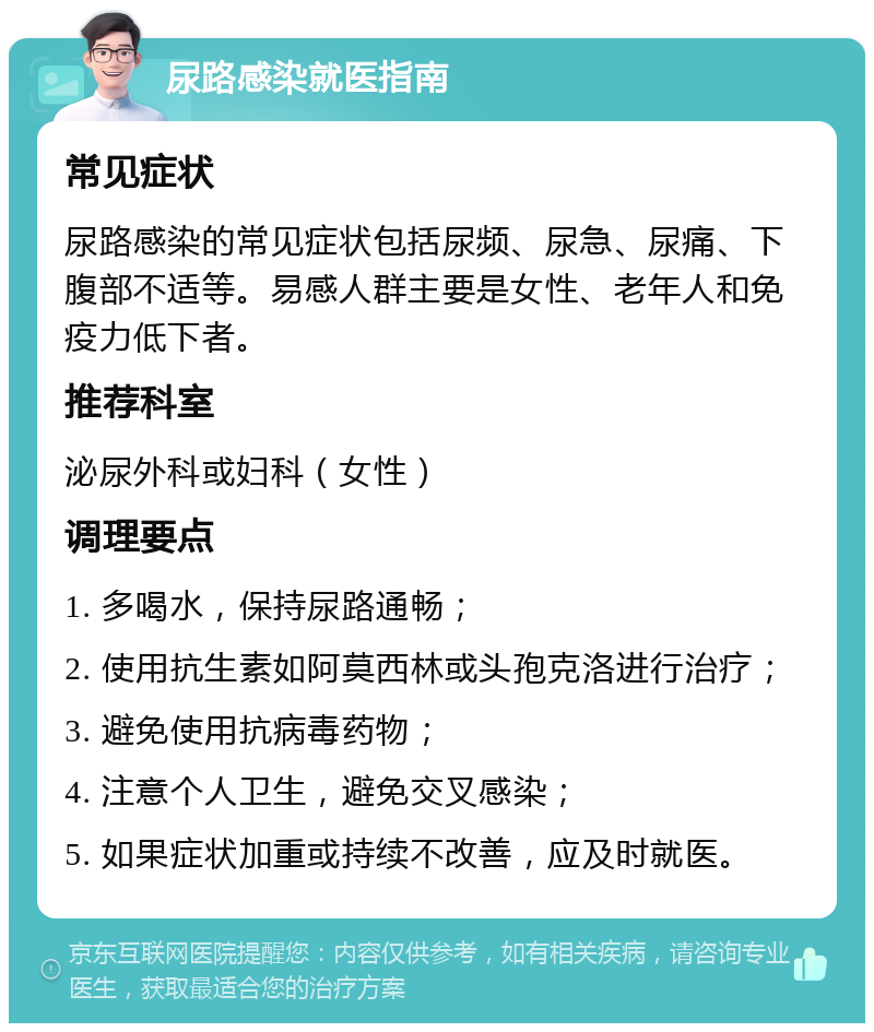 尿路感染就医指南 常见症状 尿路感染的常见症状包括尿频、尿急、尿痛、下腹部不适等。易感人群主要是女性、老年人和免疫力低下者。 推荐科室 泌尿外科或妇科（女性） 调理要点 1. 多喝水，保持尿路通畅； 2. 使用抗生素如阿莫西林或头孢克洛进行治疗； 3. 避免使用抗病毒药物； 4. 注意个人卫生，避免交叉感染； 5. 如果症状加重或持续不改善，应及时就医。