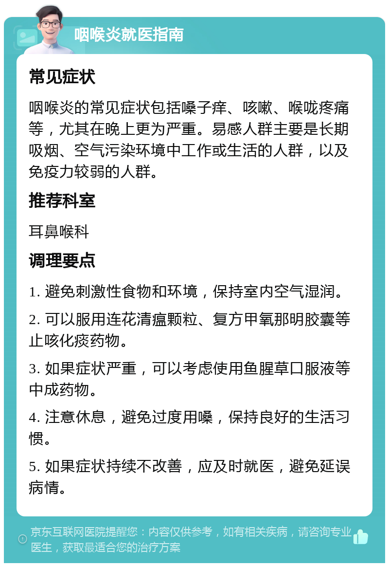 咽喉炎就医指南 常见症状 咽喉炎的常见症状包括嗓子痒、咳嗽、喉咙疼痛等，尤其在晚上更为严重。易感人群主要是长期吸烟、空气污染环境中工作或生活的人群，以及免疫力较弱的人群。 推荐科室 耳鼻喉科 调理要点 1. 避免刺激性食物和环境，保持室内空气湿润。 2. 可以服用连花清瘟颗粒、复方甲氧那明胶囊等止咳化痰药物。 3. 如果症状严重，可以考虑使用鱼腥草口服液等中成药物。 4. 注意休息，避免过度用嗓，保持良好的生活习惯。 5. 如果症状持续不改善，应及时就医，避免延误病情。