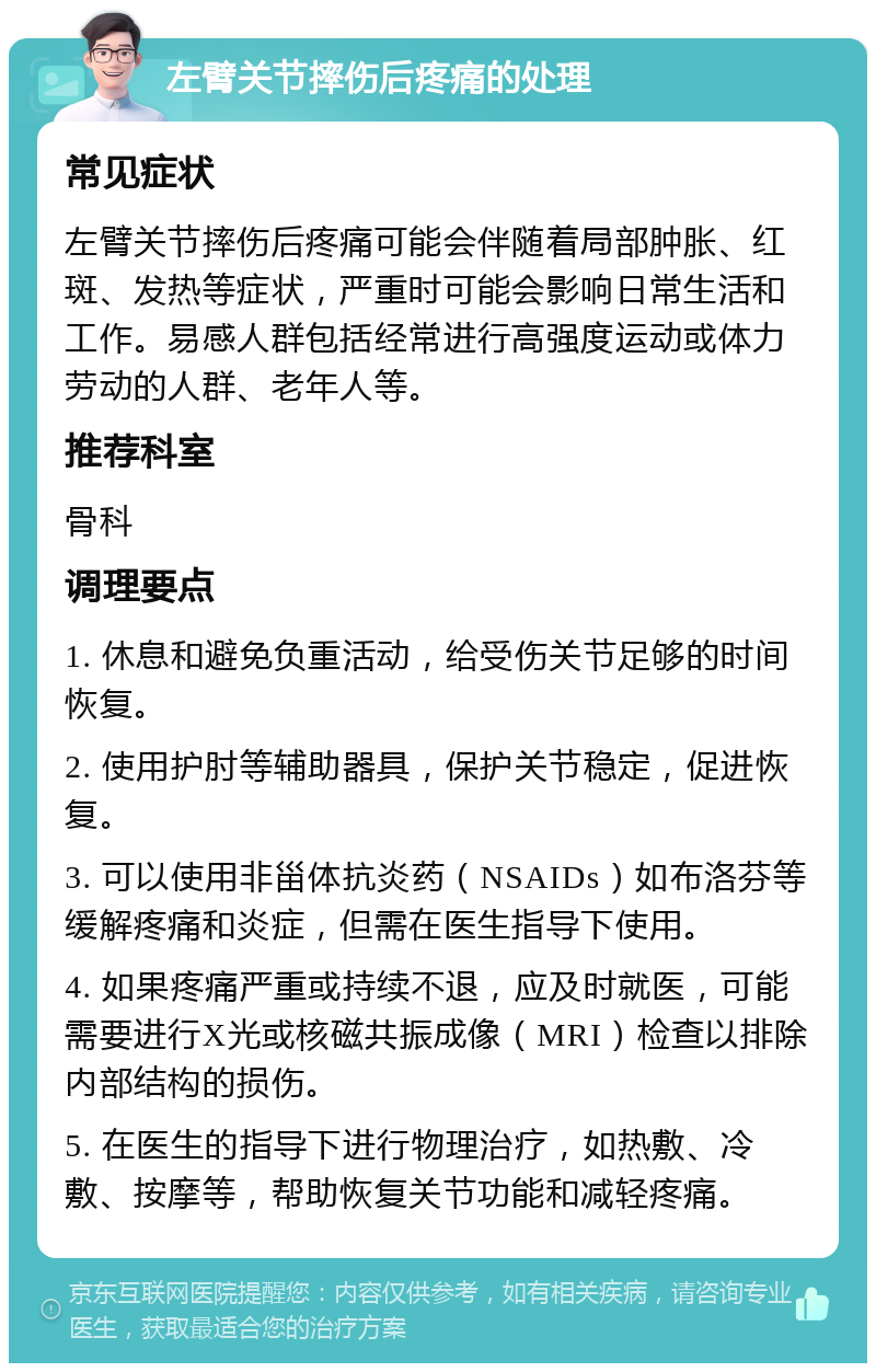 左臂关节摔伤后疼痛的处理 常见症状 左臂关节摔伤后疼痛可能会伴随着局部肿胀、红斑、发热等症状，严重时可能会影响日常生活和工作。易感人群包括经常进行高强度运动或体力劳动的人群、老年人等。 推荐科室 骨科 调理要点 1. 休息和避免负重活动，给受伤关节足够的时间恢复。 2. 使用护肘等辅助器具，保护关节稳定，促进恢复。 3. 可以使用非甾体抗炎药（NSAIDs）如布洛芬等缓解疼痛和炎症，但需在医生指导下使用。 4. 如果疼痛严重或持续不退，应及时就医，可能需要进行X光或核磁共振成像（MRI）检查以排除内部结构的损伤。 5. 在医生的指导下进行物理治疗，如热敷、冷敷、按摩等，帮助恢复关节功能和减轻疼痛。