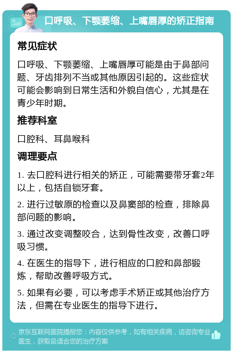 口呼吸、下颚萎缩、上嘴唇厚的矫正指南 常见症状 口呼吸、下颚萎缩、上嘴唇厚可能是由于鼻部问题、牙齿排列不当或其他原因引起的。这些症状可能会影响到日常生活和外貌自信心，尤其是在青少年时期。 推荐科室 口腔科、耳鼻喉科 调理要点 1. 去口腔科进行相关的矫正，可能需要带牙套2年以上，包括自锁牙套。 2. 进行过敏原的检查以及鼻窦部的检查，排除鼻部问题的影响。 3. 通过改变调整咬合，达到骨性改变，改善口呼吸习惯。 4. 在医生的指导下，进行相应的口腔和鼻部锻炼，帮助改善呼吸方式。 5. 如果有必要，可以考虑手术矫正或其他治疗方法，但需在专业医生的指导下进行。