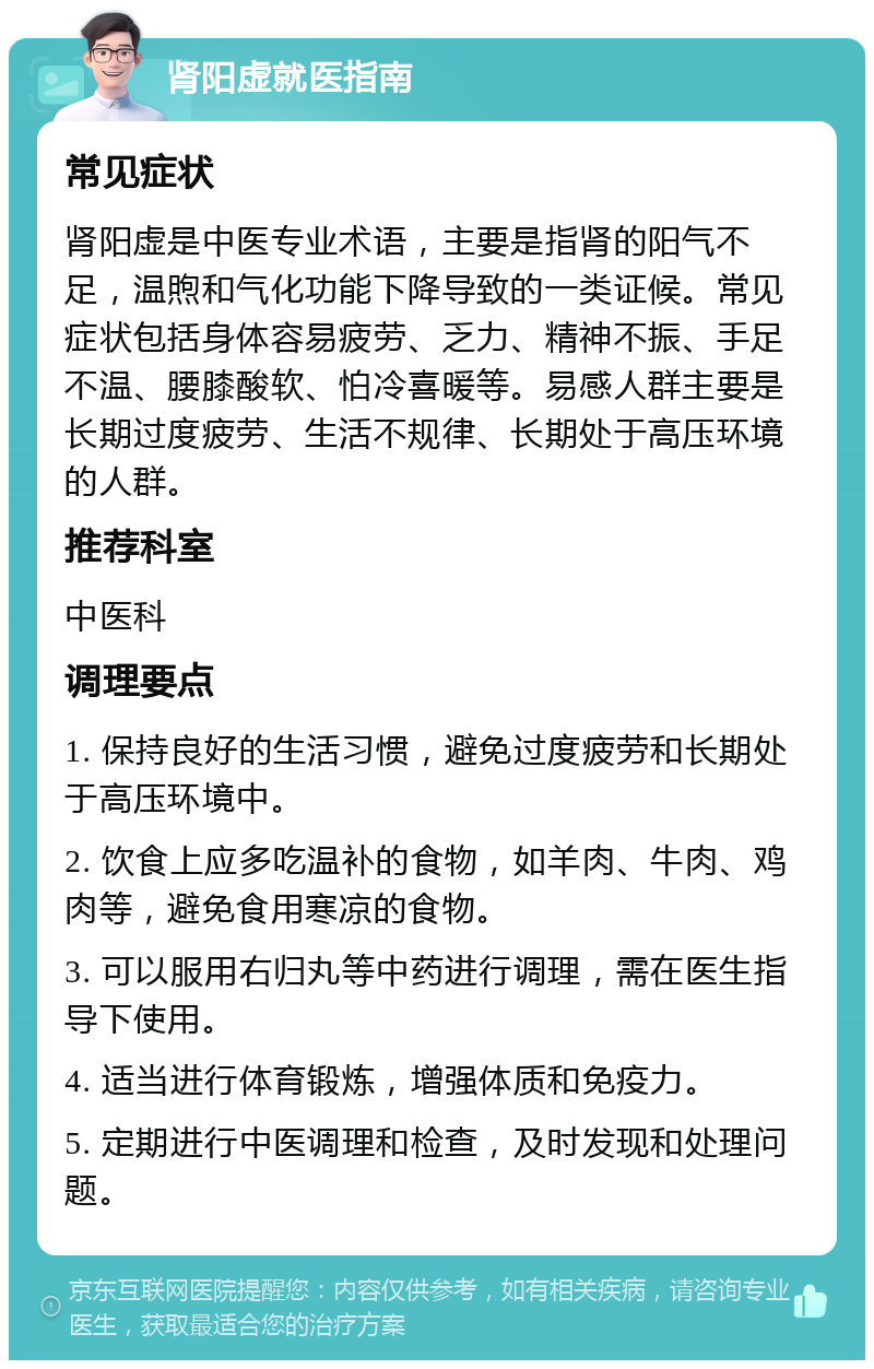 肾阳虚就医指南 常见症状 肾阳虚是中医专业术语，主要是指肾的阳气不足，温煦和气化功能下降导致的一类证候。常见症状包括身体容易疲劳、乏力、精神不振、手足不温、腰膝酸软、怕冷喜暖等。易感人群主要是长期过度疲劳、生活不规律、长期处于高压环境的人群。 推荐科室 中医科 调理要点 1. 保持良好的生活习惯，避免过度疲劳和长期处于高压环境中。 2. 饮食上应多吃温补的食物，如羊肉、牛肉、鸡肉等，避免食用寒凉的食物。 3. 可以服用右归丸等中药进行调理，需在医生指导下使用。 4. 适当进行体育锻炼，增强体质和免疫力。 5. 定期进行中医调理和检查，及时发现和处理问题。