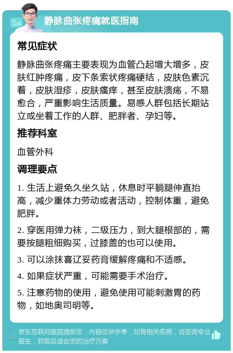 静脉曲张疼痛就医指南 常见症状 静脉曲张疼痛主要表现为血管凸起增大增多，皮肤红肿疼痛，皮下条索状疼痛硬结，皮肤色素沉着，皮肤湿疹，皮肤瘙痒，甚至皮肤溃疡，不易愈合，严重影响生活质量。易感人群包括长期站立或坐着工作的人群、肥胖者、孕妇等。 推荐科室 血管外科 调理要点 1. 生活上避免久坐久站，休息时平躺腿伸直抬高，减少重体力劳动或者活动，控制体重，避免肥胖。 2. 穿医用弹力袜，二级压力，到大腿根部的，需要按腿粗细购买，过膝盖的也可以使用。 3. 可以涂抹喜辽妥药膏缓解疼痛和不适感。 4. 如果症状严重，可能需要手术治疗。 5. 注意药物的使用，避免使用可能刺激胃的药物，如地奥司明等。