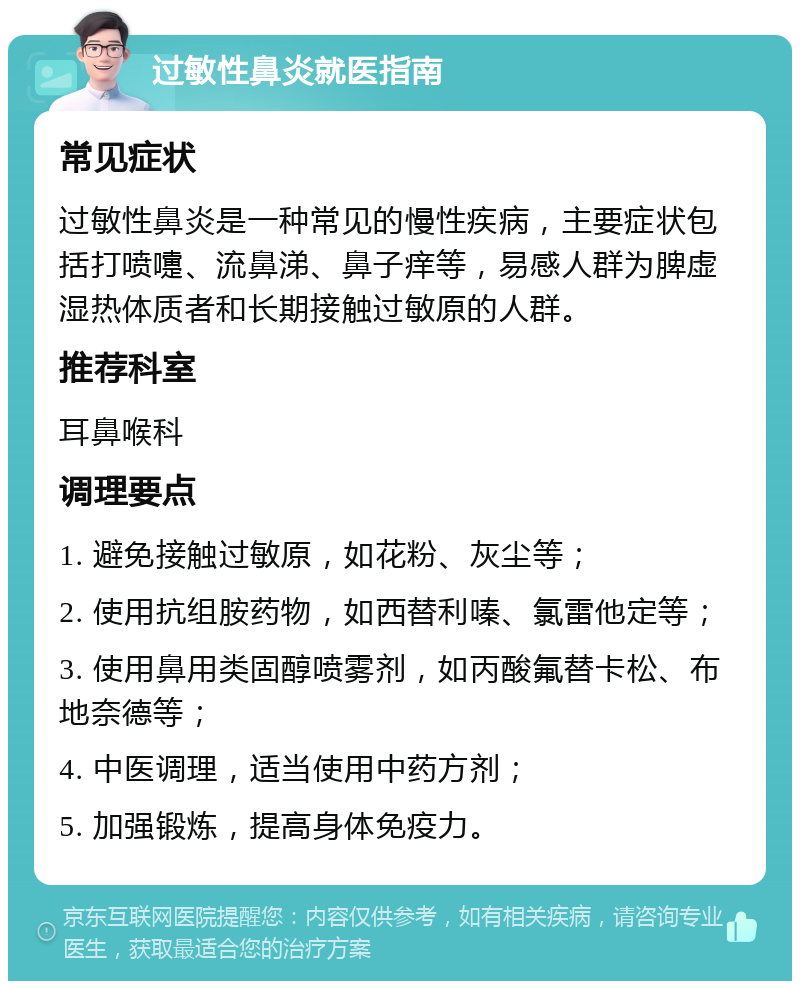 过敏性鼻炎就医指南 常见症状 过敏性鼻炎是一种常见的慢性疾病，主要症状包括打喷嚏、流鼻涕、鼻子痒等，易感人群为脾虚湿热体质者和长期接触过敏原的人群。 推荐科室 耳鼻喉科 调理要点 1. 避免接触过敏原，如花粉、灰尘等； 2. 使用抗组胺药物，如西替利嗪、氯雷他定等； 3. 使用鼻用类固醇喷雾剂，如丙酸氟替卡松、布地奈德等； 4. 中医调理，适当使用中药方剂； 5. 加强锻炼，提高身体免疫力。