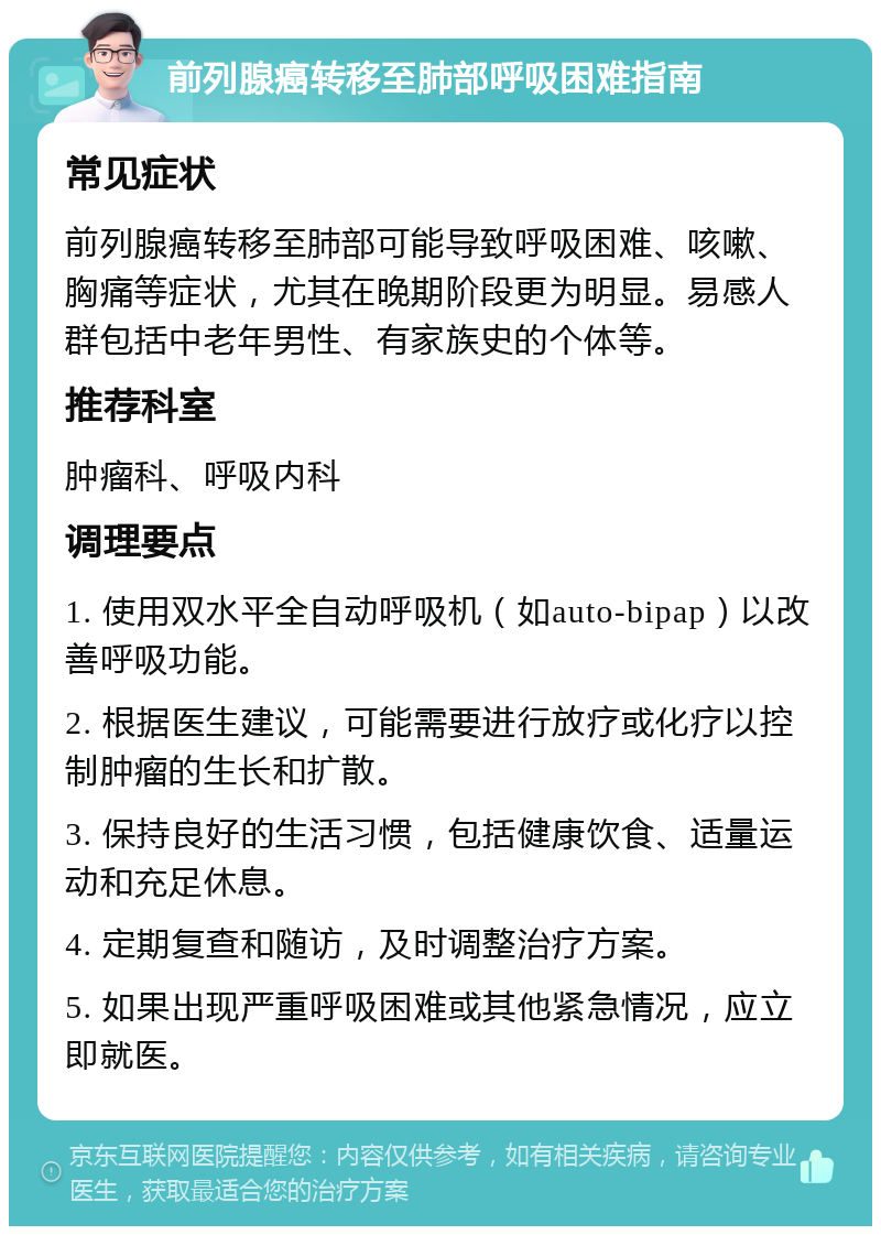 前列腺癌转移至肺部呼吸困难指南 常见症状 前列腺癌转移至肺部可能导致呼吸困难、咳嗽、胸痛等症状，尤其在晚期阶段更为明显。易感人群包括中老年男性、有家族史的个体等。 推荐科室 肿瘤科、呼吸内科 调理要点 1. 使用双水平全自动呼吸机（如auto-bipap）以改善呼吸功能。 2. 根据医生建议，可能需要进行放疗或化疗以控制肿瘤的生长和扩散。 3. 保持良好的生活习惯，包括健康饮食、适量运动和充足休息。 4. 定期复查和随访，及时调整治疗方案。 5. 如果出现严重呼吸困难或其他紧急情况，应立即就医。