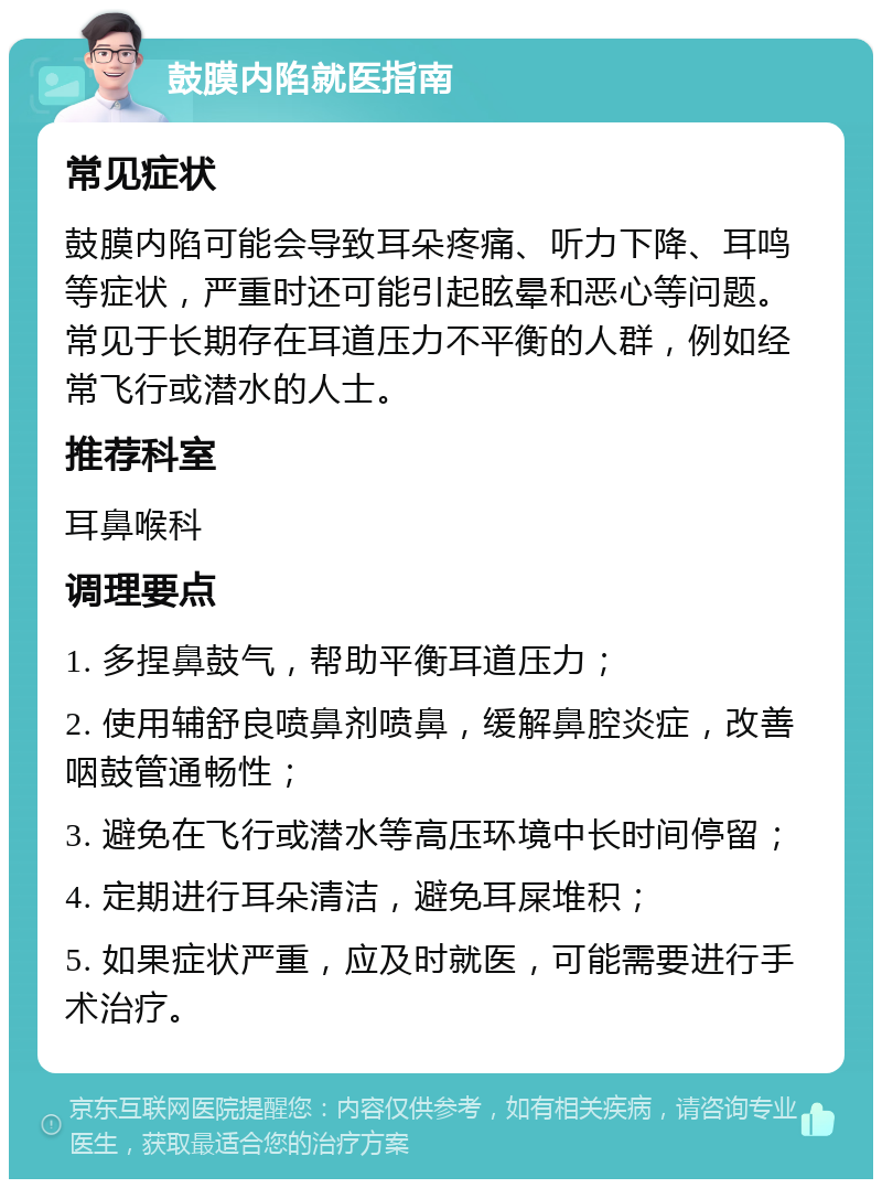 鼓膜内陷就医指南 常见症状 鼓膜内陷可能会导致耳朵疼痛、听力下降、耳鸣等症状，严重时还可能引起眩晕和恶心等问题。常见于长期存在耳道压力不平衡的人群，例如经常飞行或潜水的人士。 推荐科室 耳鼻喉科 调理要点 1. 多捏鼻鼓气，帮助平衡耳道压力； 2. 使用辅舒良喷鼻剂喷鼻，缓解鼻腔炎症，改善咽鼓管通畅性； 3. 避免在飞行或潜水等高压环境中长时间停留； 4. 定期进行耳朵清洁，避免耳屎堆积； 5. 如果症状严重，应及时就医，可能需要进行手术治疗。