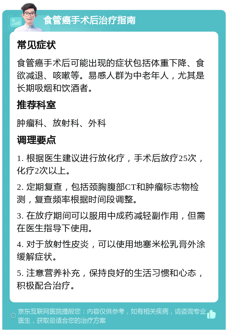 食管癌手术后治疗指南 常见症状 食管癌手术后可能出现的症状包括体重下降、食欲减退、咳嗽等。易感人群为中老年人，尤其是长期吸烟和饮酒者。 推荐科室 肿瘤科、放射科、外科 调理要点 1. 根据医生建议进行放化疗，手术后放疗25次，化疗2次以上。 2. 定期复查，包括颈胸腹部CT和肿瘤标志物检测，复查频率根据时间段调整。 3. 在放疗期间可以服用中成药减轻副作用，但需在医生指导下使用。 4. 对于放射性皮炎，可以使用地塞米松乳膏外涂缓解症状。 5. 注意营养补充，保持良好的生活习惯和心态，积极配合治疗。