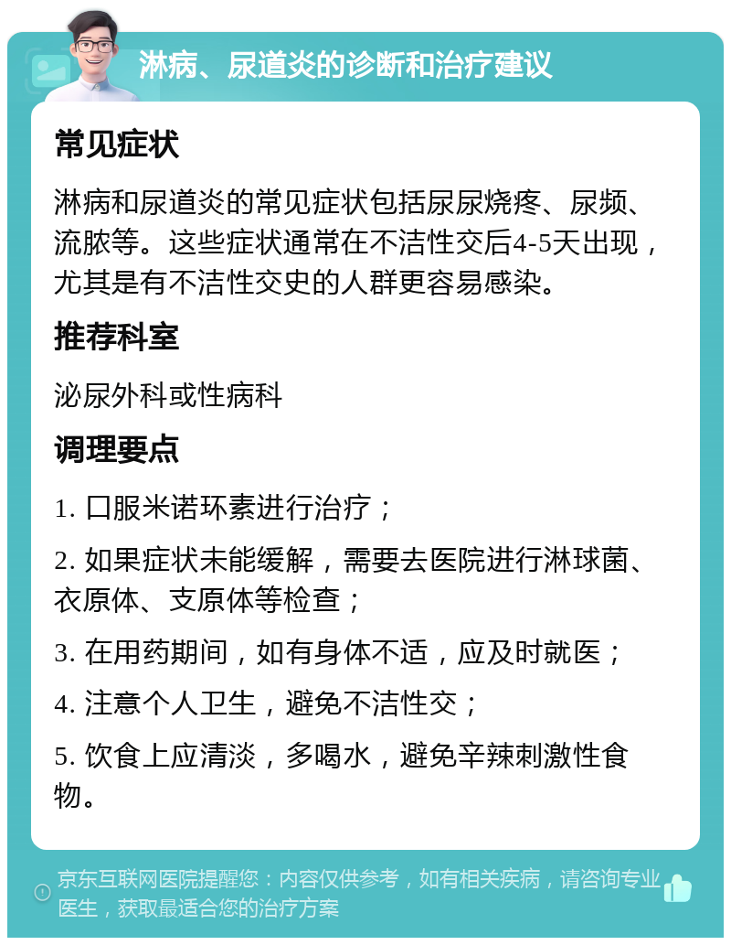 淋病、尿道炎的诊断和治疗建议 常见症状 淋病和尿道炎的常见症状包括尿尿烧疼、尿频、流脓等。这些症状通常在不洁性交后4-5天出现，尤其是有不洁性交史的人群更容易感染。 推荐科室 泌尿外科或性病科 调理要点 1. 口服米诺环素进行治疗； 2. 如果症状未能缓解，需要去医院进行淋球菌、衣原体、支原体等检查； 3. 在用药期间，如有身体不适，应及时就医； 4. 注意个人卫生，避免不洁性交； 5. 饮食上应清淡，多喝水，避免辛辣刺激性食物。