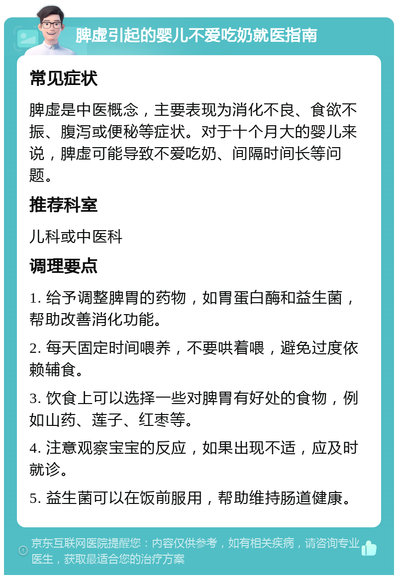 脾虚引起的婴儿不爱吃奶就医指南 常见症状 脾虚是中医概念，主要表现为消化不良、食欲不振、腹泻或便秘等症状。对于十个月大的婴儿来说，脾虚可能导致不爱吃奶、间隔时间长等问题。 推荐科室 儿科或中医科 调理要点 1. 给予调整脾胃的药物，如胃蛋白酶和益生菌，帮助改善消化功能。 2. 每天固定时间喂养，不要哄着喂，避免过度依赖辅食。 3. 饮食上可以选择一些对脾胃有好处的食物，例如山药、莲子、红枣等。 4. 注意观察宝宝的反应，如果出现不适，应及时就诊。 5. 益生菌可以在饭前服用，帮助维持肠道健康。