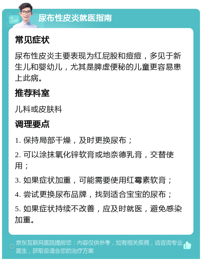 尿布性皮炎就医指南 常见症状 尿布性皮炎主要表现为红屁股和痘痘，多见于新生儿和婴幼儿，尤其是脾虚便秘的儿童更容易患上此病。 推荐科室 儿科或皮肤科 调理要点 1. 保持局部干燥，及时更换尿布； 2. 可以涂抹氧化锌软膏或地奈德乳膏，交替使用； 3. 如果症状加重，可能需要使用红霉素软膏； 4. 尝试更换尿布品牌，找到适合宝宝的尿布； 5. 如果症状持续不改善，应及时就医，避免感染加重。