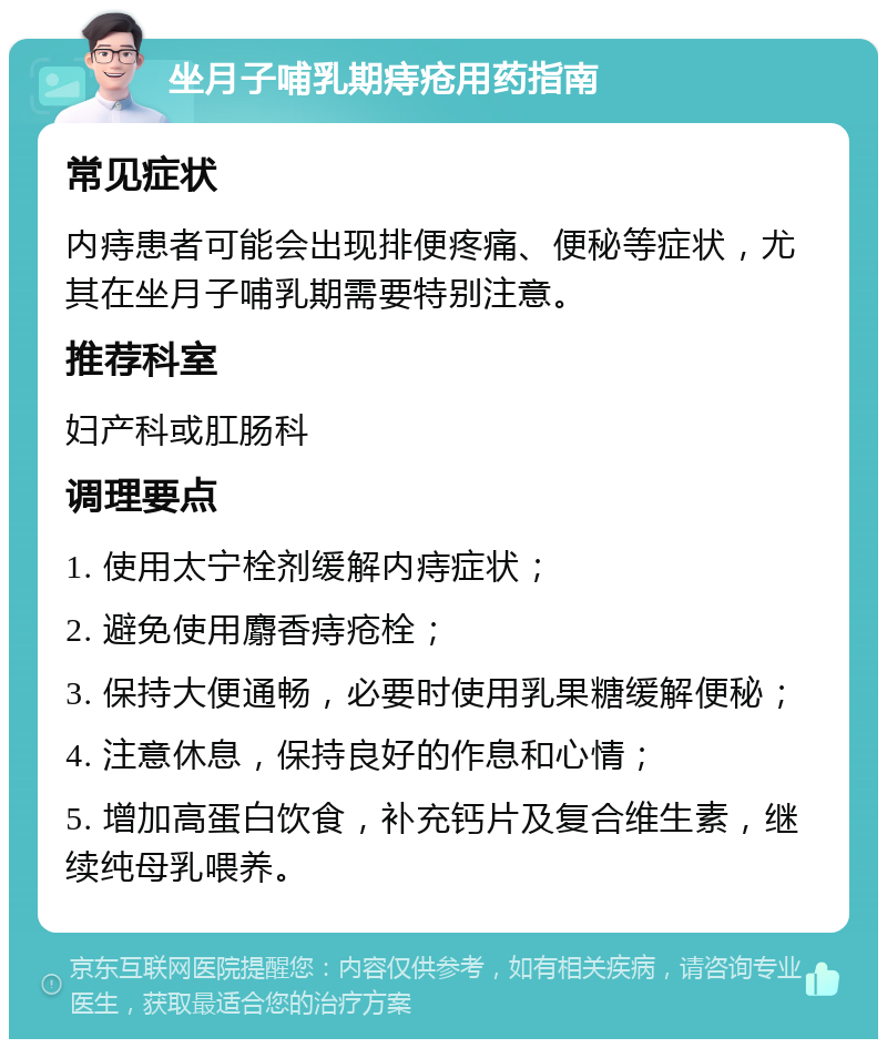 坐月子哺乳期痔疮用药指南 常见症状 内痔患者可能会出现排便疼痛、便秘等症状，尤其在坐月子哺乳期需要特别注意。 推荐科室 妇产科或肛肠科 调理要点 1. 使用太宁栓剂缓解内痔症状； 2. 避免使用麝香痔疮栓； 3. 保持大便通畅，必要时使用乳果糖缓解便秘； 4. 注意休息，保持良好的作息和心情； 5. 增加高蛋白饮食，补充钙片及复合维生素，继续纯母乳喂养。