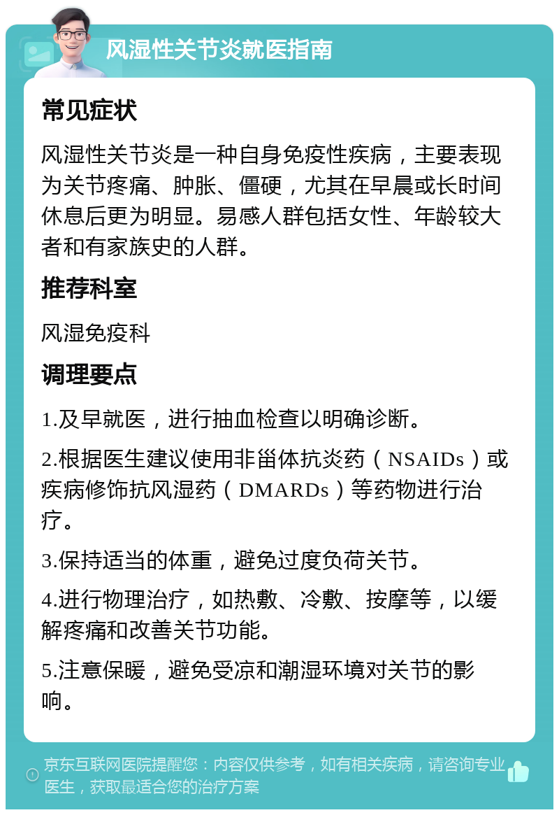 风湿性关节炎就医指南 常见症状 风湿性关节炎是一种自身免疫性疾病，主要表现为关节疼痛、肿胀、僵硬，尤其在早晨或长时间休息后更为明显。易感人群包括女性、年龄较大者和有家族史的人群。 推荐科室 风湿免疫科 调理要点 1.及早就医，进行抽血检查以明确诊断。 2.根据医生建议使用非甾体抗炎药（NSAIDs）或疾病修饰抗风湿药（DMARDs）等药物进行治疗。 3.保持适当的体重，避免过度负荷关节。 4.进行物理治疗，如热敷、冷敷、按摩等，以缓解疼痛和改善关节功能。 5.注意保暖，避免受凉和潮湿环境对关节的影响。