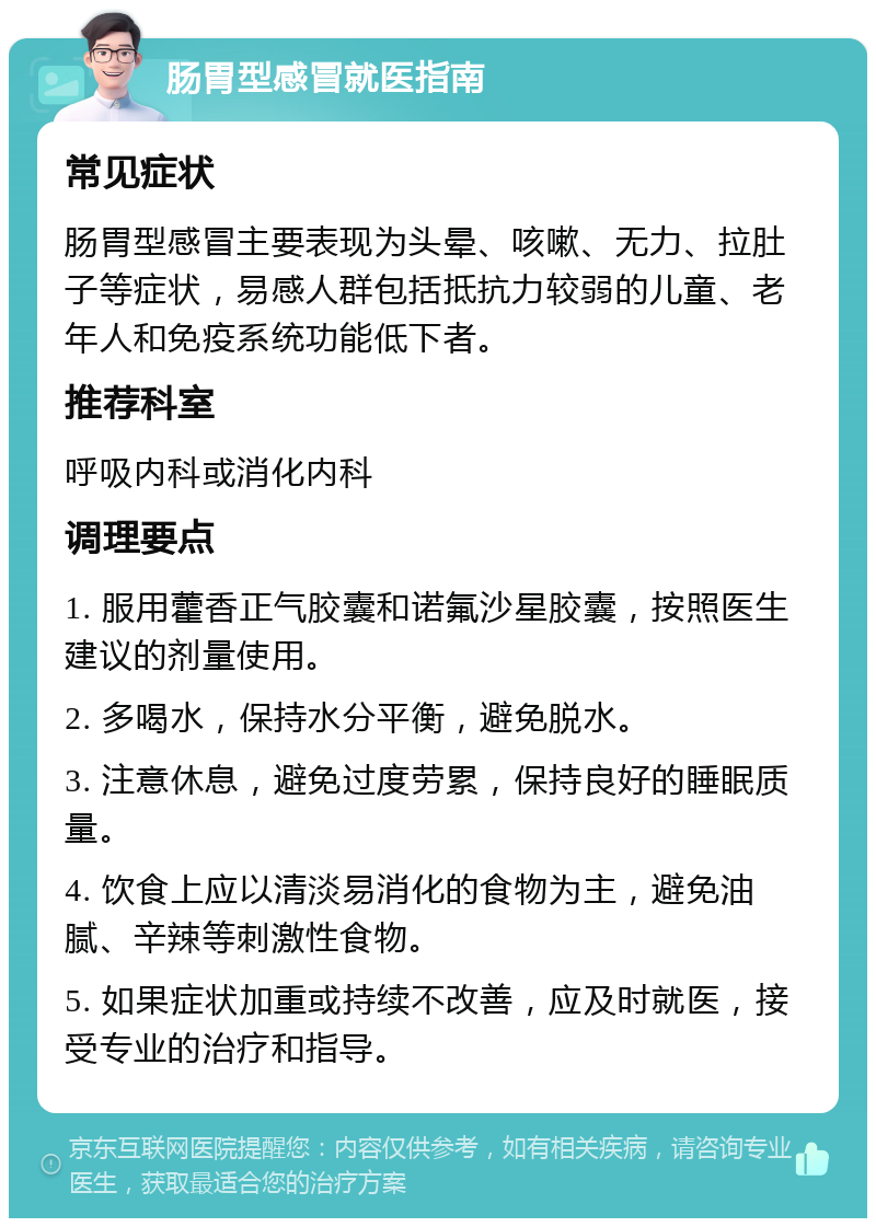 肠胃型感冒就医指南 常见症状 肠胃型感冒主要表现为头晕、咳嗽、无力、拉肚子等症状，易感人群包括抵抗力较弱的儿童、老年人和免疫系统功能低下者。 推荐科室 呼吸内科或消化内科 调理要点 1. 服用藿香正气胶囊和诺氟沙星胶囊，按照医生建议的剂量使用。 2. 多喝水，保持水分平衡，避免脱水。 3. 注意休息，避免过度劳累，保持良好的睡眠质量。 4. 饮食上应以清淡易消化的食物为主，避免油腻、辛辣等刺激性食物。 5. 如果症状加重或持续不改善，应及时就医，接受专业的治疗和指导。