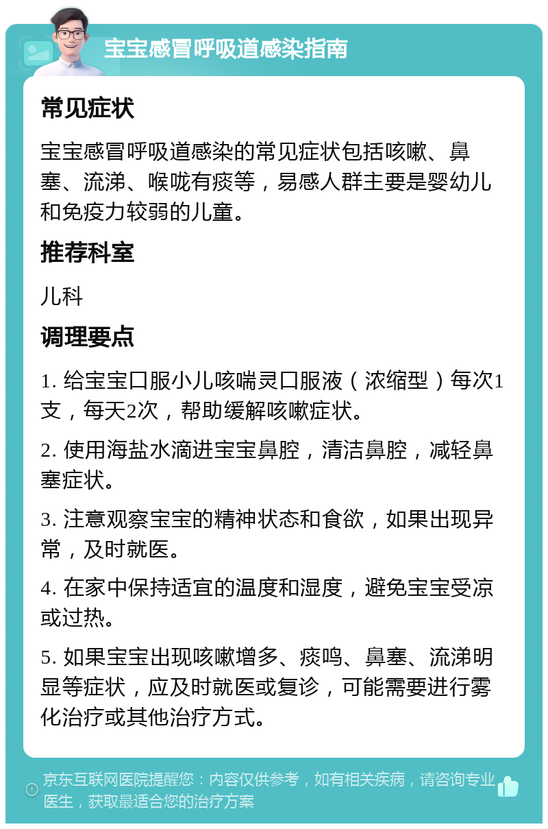 宝宝感冒呼吸道感染指南 常见症状 宝宝感冒呼吸道感染的常见症状包括咳嗽、鼻塞、流涕、喉咙有痰等，易感人群主要是婴幼儿和免疫力较弱的儿童。 推荐科室 儿科 调理要点 1. 给宝宝口服小儿咳喘灵口服液（浓缩型）每次1支，每天2次，帮助缓解咳嗽症状。 2. 使用海盐水滴进宝宝鼻腔，清洁鼻腔，减轻鼻塞症状。 3. 注意观察宝宝的精神状态和食欲，如果出现异常，及时就医。 4. 在家中保持适宜的温度和湿度，避免宝宝受凉或过热。 5. 如果宝宝出现咳嗽增多、痰鸣、鼻塞、流涕明显等症状，应及时就医或复诊，可能需要进行雾化治疗或其他治疗方式。