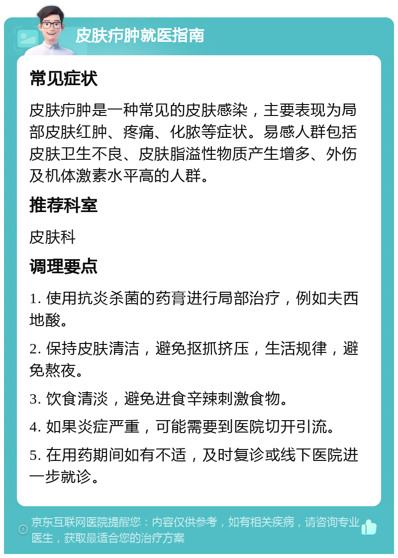 皮肤疖肿就医指南 常见症状 皮肤疖肿是一种常见的皮肤感染，主要表现为局部皮肤红肿、疼痛、化脓等症状。易感人群包括皮肤卫生不良、皮肤脂溢性物质产生增多、外伤及机体激素水平高的人群。 推荐科室 皮肤科 调理要点 1. 使用抗炎杀菌的药膏进行局部治疗，例如夫西地酸。 2. 保持皮肤清洁，避免抠抓挤压，生活规律，避免熬夜。 3. 饮食清淡，避免进食辛辣刺激食物。 4. 如果炎症严重，可能需要到医院切开引流。 5. 在用药期间如有不适，及时复诊或线下医院进一步就诊。