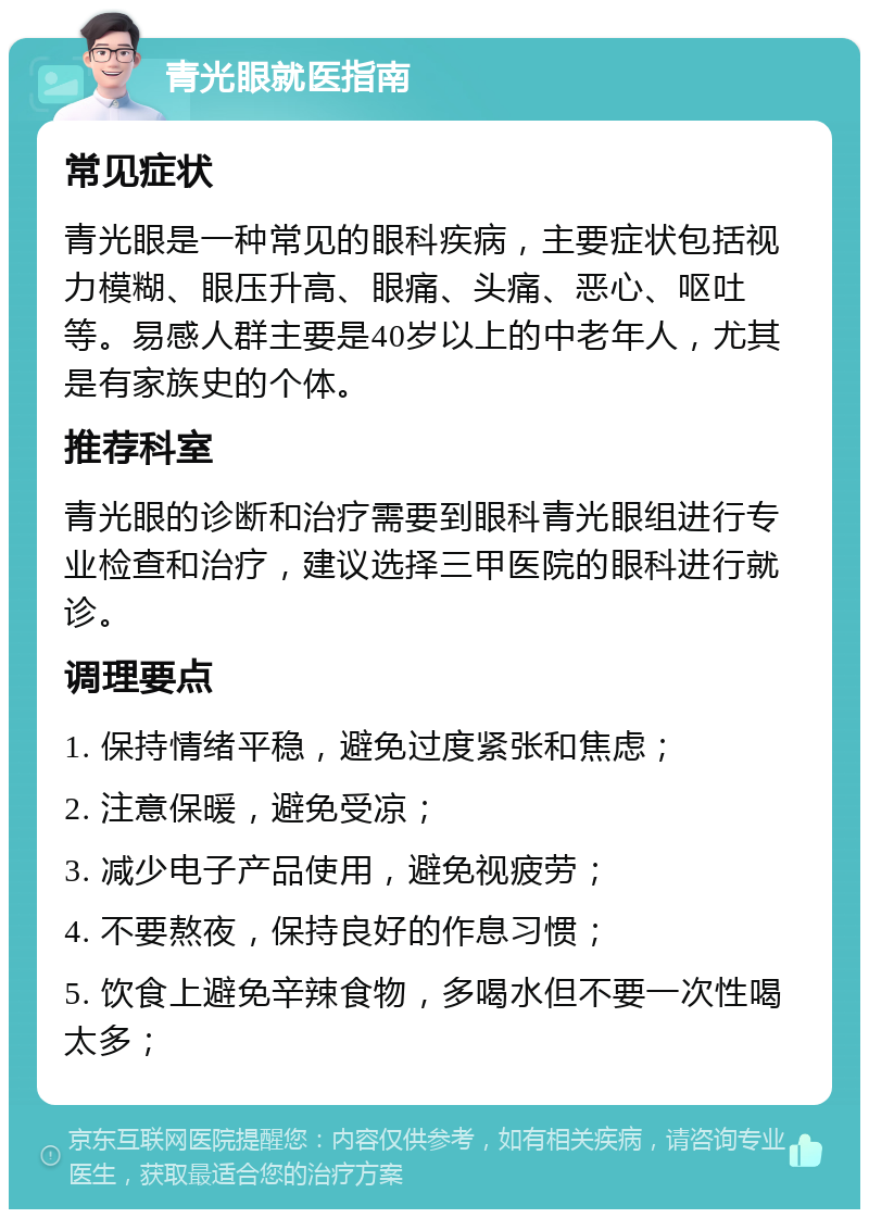 青光眼就医指南 常见症状 青光眼是一种常见的眼科疾病，主要症状包括视力模糊、眼压升高、眼痛、头痛、恶心、呕吐等。易感人群主要是40岁以上的中老年人，尤其是有家族史的个体。 推荐科室 青光眼的诊断和治疗需要到眼科青光眼组进行专业检查和治疗，建议选择三甲医院的眼科进行就诊。 调理要点 1. 保持情绪平稳，避免过度紧张和焦虑； 2. 注意保暖，避免受凉； 3. 减少电子产品使用，避免视疲劳； 4. 不要熬夜，保持良好的作息习惯； 5. 饮食上避免辛辣食物，多喝水但不要一次性喝太多；