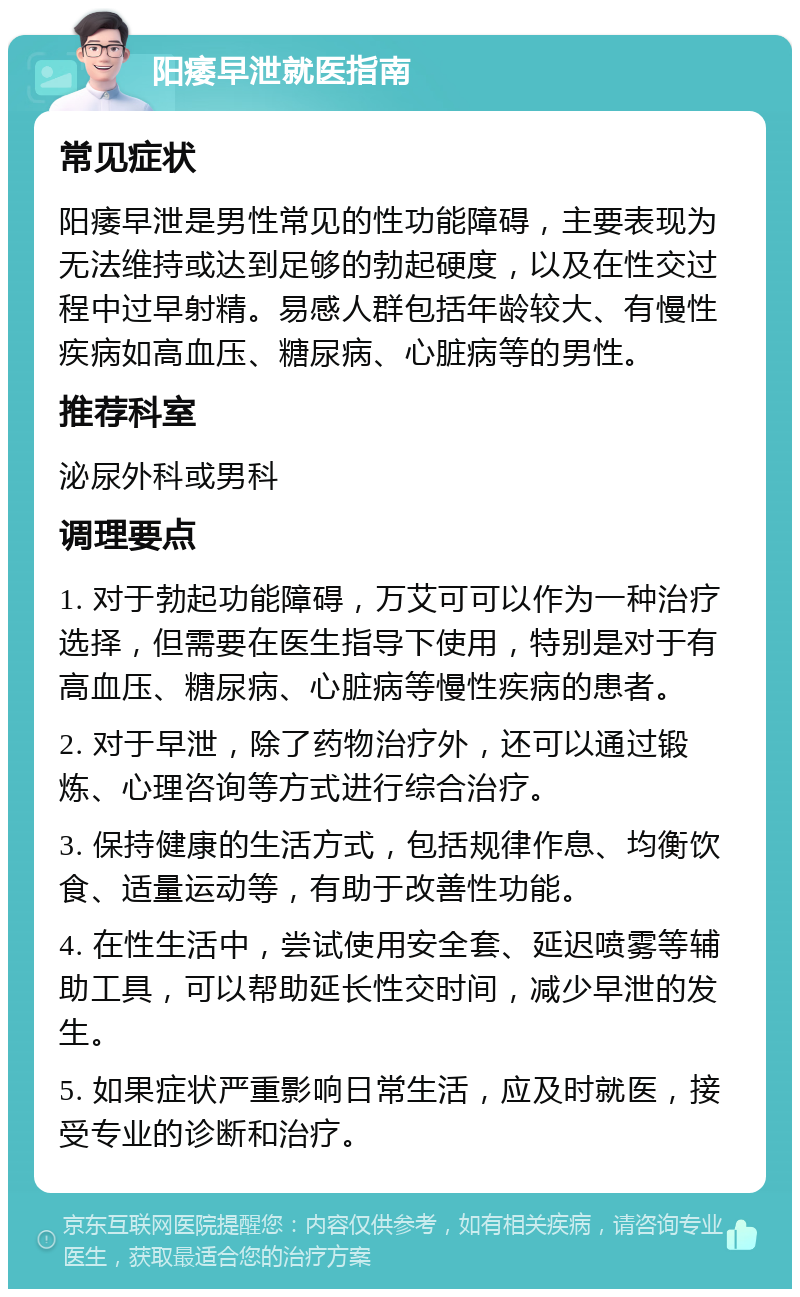 阳痿早泄就医指南 常见症状 阳痿早泄是男性常见的性功能障碍，主要表现为无法维持或达到足够的勃起硬度，以及在性交过程中过早射精。易感人群包括年龄较大、有慢性疾病如高血压、糖尿病、心脏病等的男性。 推荐科室 泌尿外科或男科 调理要点 1. 对于勃起功能障碍，万艾可可以作为一种治疗选择，但需要在医生指导下使用，特别是对于有高血压、糖尿病、心脏病等慢性疾病的患者。 2. 对于早泄，除了药物治疗外，还可以通过锻炼、心理咨询等方式进行综合治疗。 3. 保持健康的生活方式，包括规律作息、均衡饮食、适量运动等，有助于改善性功能。 4. 在性生活中，尝试使用安全套、延迟喷雾等辅助工具，可以帮助延长性交时间，减少早泄的发生。 5. 如果症状严重影响日常生活，应及时就医，接受专业的诊断和治疗。