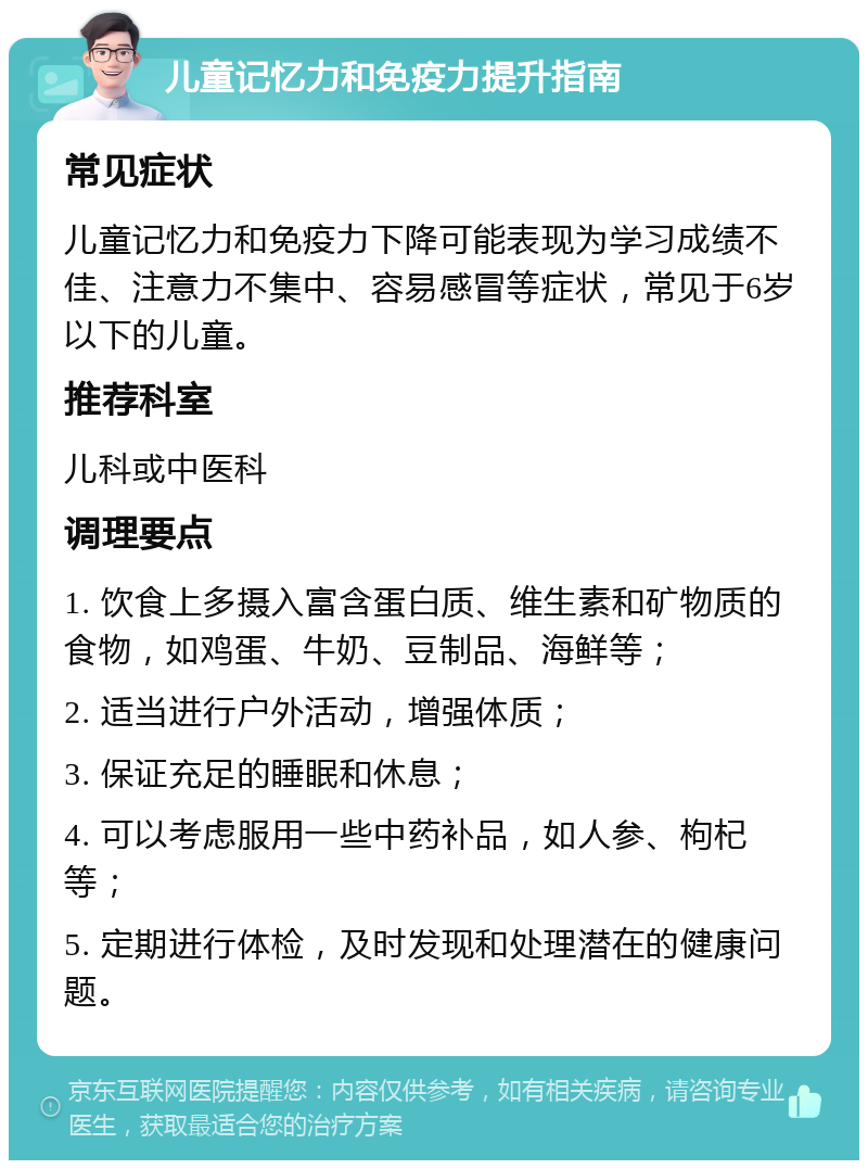 儿童记忆力和免疫力提升指南 常见症状 儿童记忆力和免疫力下降可能表现为学习成绩不佳、注意力不集中、容易感冒等症状，常见于6岁以下的儿童。 推荐科室 儿科或中医科 调理要点 1. 饮食上多摄入富含蛋白质、维生素和矿物质的食物，如鸡蛋、牛奶、豆制品、海鲜等； 2. 适当进行户外活动，增强体质； 3. 保证充足的睡眠和休息； 4. 可以考虑服用一些中药补品，如人参、枸杞等； 5. 定期进行体检，及时发现和处理潜在的健康问题。