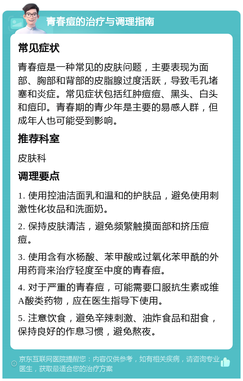 青春痘的治疗与调理指南 常见症状 青春痘是一种常见的皮肤问题，主要表现为面部、胸部和背部的皮脂腺过度活跃，导致毛孔堵塞和炎症。常见症状包括红肿痘痘、黑头、白头和痘印。青春期的青少年是主要的易感人群，但成年人也可能受到影响。 推荐科室 皮肤科 调理要点 1. 使用控油洁面乳和温和的护肤品，避免使用刺激性化妆品和洗面奶。 2. 保持皮肤清洁，避免频繁触摸面部和挤压痘痘。 3. 使用含有水杨酸、苯甲酸或过氧化苯甲酰的外用药膏来治疗轻度至中度的青春痘。 4. 对于严重的青春痘，可能需要口服抗生素或维A酸类药物，应在医生指导下使用。 5. 注意饮食，避免辛辣刺激、油炸食品和甜食，保持良好的作息习惯，避免熬夜。