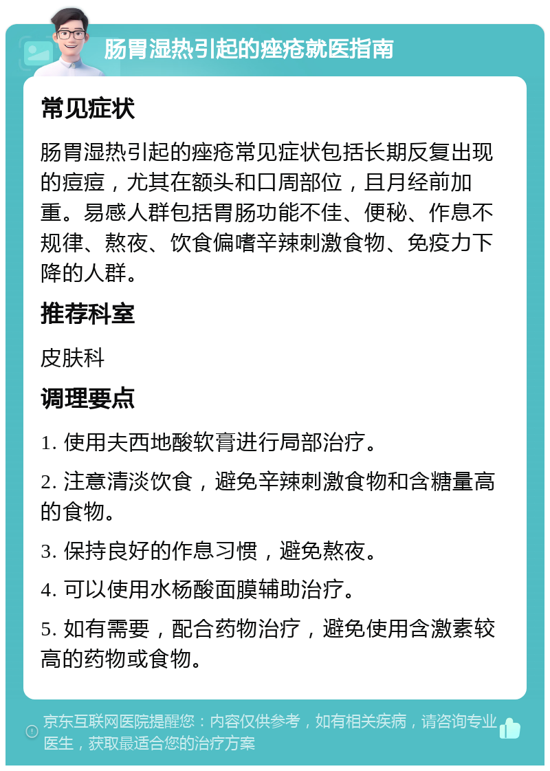 肠胃湿热引起的痤疮就医指南 常见症状 肠胃湿热引起的痤疮常见症状包括长期反复出现的痘痘，尤其在额头和口周部位，且月经前加重。易感人群包括胃肠功能不佳、便秘、作息不规律、熬夜、饮食偏嗜辛辣刺激食物、免疫力下降的人群。 推荐科室 皮肤科 调理要点 1. 使用夫西地酸软膏进行局部治疗。 2. 注意清淡饮食，避免辛辣刺激食物和含糖量高的食物。 3. 保持良好的作息习惯，避免熬夜。 4. 可以使用水杨酸面膜辅助治疗。 5. 如有需要，配合药物治疗，避免使用含激素较高的药物或食物。