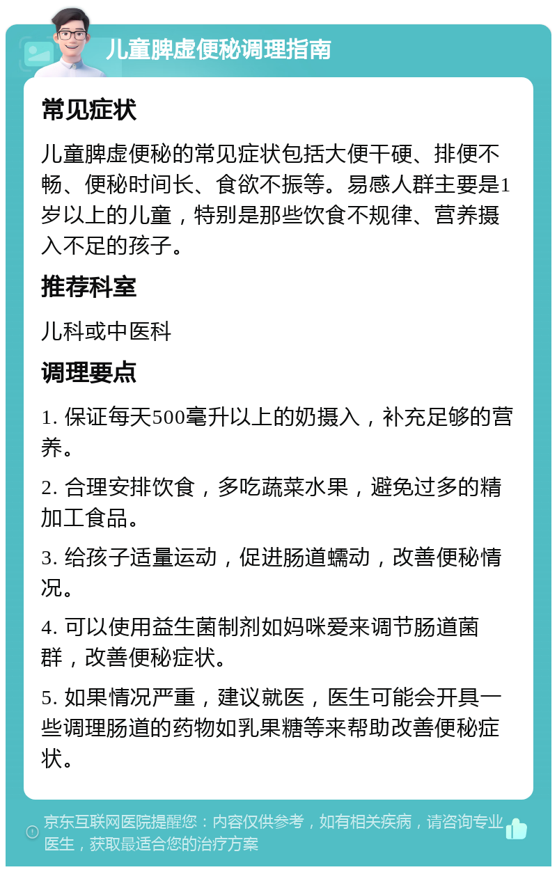 儿童脾虚便秘调理指南 常见症状 儿童脾虚便秘的常见症状包括大便干硬、排便不畅、便秘时间长、食欲不振等。易感人群主要是1岁以上的儿童，特别是那些饮食不规律、营养摄入不足的孩子。 推荐科室 儿科或中医科 调理要点 1. 保证每天500毫升以上的奶摄入，补充足够的营养。 2. 合理安排饮食，多吃蔬菜水果，避免过多的精加工食品。 3. 给孩子适量运动，促进肠道蠕动，改善便秘情况。 4. 可以使用益生菌制剂如妈咪爱来调节肠道菌群，改善便秘症状。 5. 如果情况严重，建议就医，医生可能会开具一些调理肠道的药物如乳果糖等来帮助改善便秘症状。