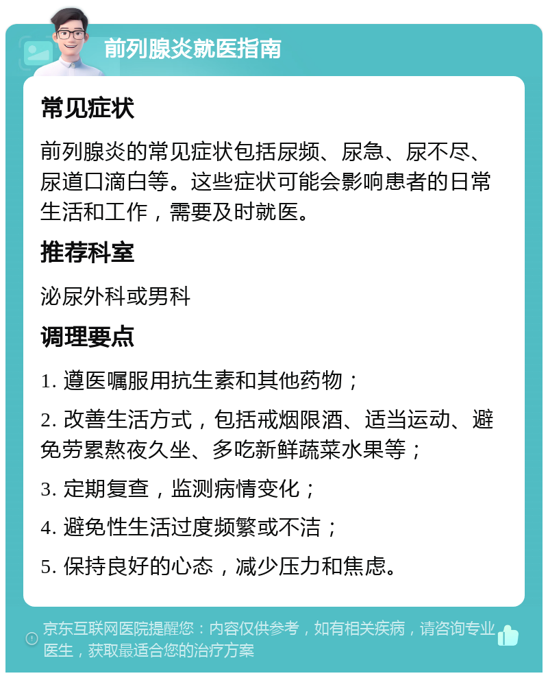 前列腺炎就医指南 常见症状 前列腺炎的常见症状包括尿频、尿急、尿不尽、尿道口滴白等。这些症状可能会影响患者的日常生活和工作，需要及时就医。 推荐科室 泌尿外科或男科 调理要点 1. 遵医嘱服用抗生素和其他药物； 2. 改善生活方式，包括戒烟限酒、适当运动、避免劳累熬夜久坐、多吃新鲜蔬菜水果等； 3. 定期复查，监测病情变化； 4. 避免性生活过度频繁或不洁； 5. 保持良好的心态，减少压力和焦虑。