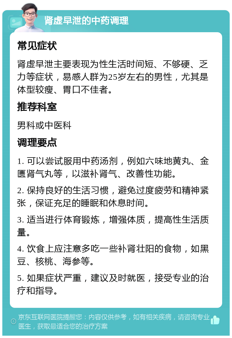 肾虚早泄的中药调理 常见症状 肾虚早泄主要表现为性生活时间短、不够硬、乏力等症状，易感人群为25岁左右的男性，尤其是体型较瘦、胃口不佳者。 推荐科室 男科或中医科 调理要点 1. 可以尝试服用中药汤剂，例如六味地黄丸、金匮肾气丸等，以滋补肾气、改善性功能。 2. 保持良好的生活习惯，避免过度疲劳和精神紧张，保证充足的睡眠和休息时间。 3. 适当进行体育锻炼，增强体质，提高性生活质量。 4. 饮食上应注意多吃一些补肾壮阳的食物，如黑豆、核桃、海参等。 5. 如果症状严重，建议及时就医，接受专业的治疗和指导。