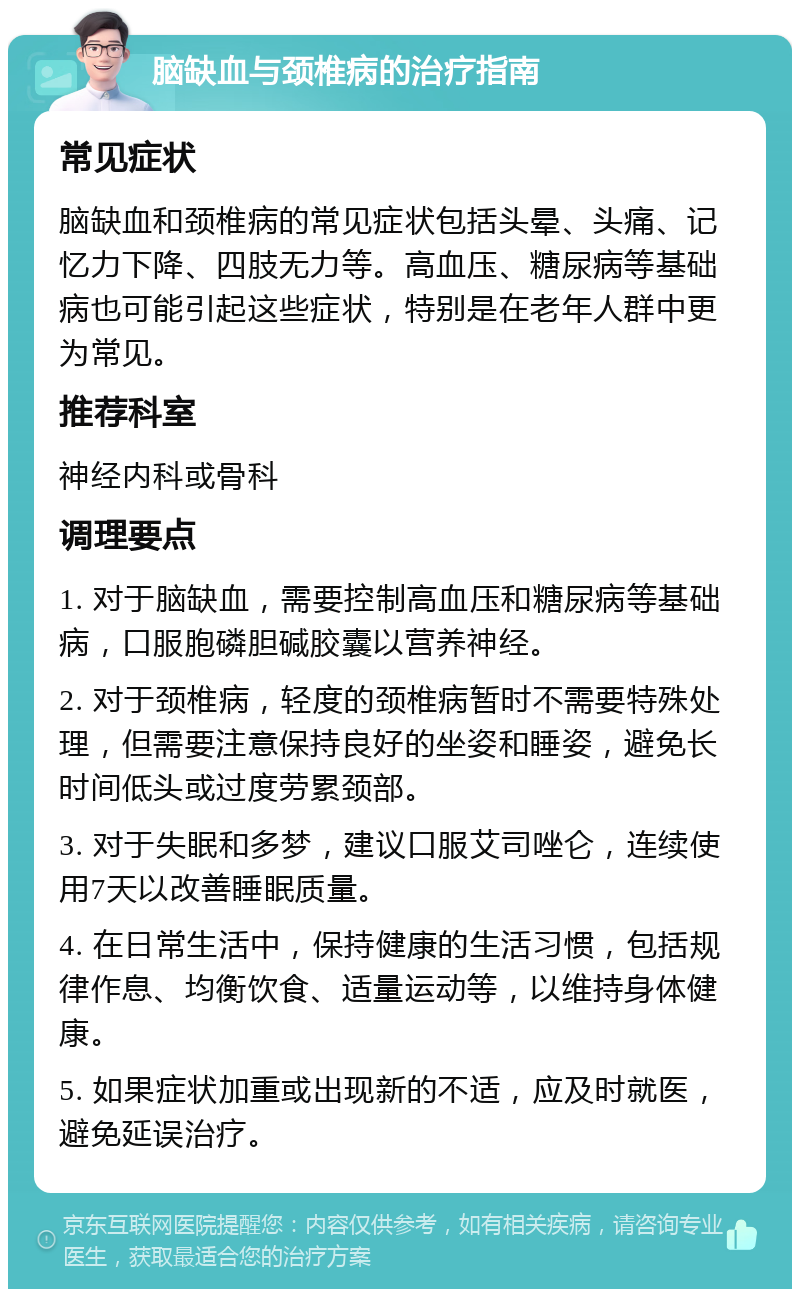 脑缺血与颈椎病的治疗指南 常见症状 脑缺血和颈椎病的常见症状包括头晕、头痛、记忆力下降、四肢无力等。高血压、糖尿病等基础病也可能引起这些症状，特别是在老年人群中更为常见。 推荐科室 神经内科或骨科 调理要点 1. 对于脑缺血，需要控制高血压和糖尿病等基础病，口服胞磷胆碱胶囊以营养神经。 2. 对于颈椎病，轻度的颈椎病暂时不需要特殊处理，但需要注意保持良好的坐姿和睡姿，避免长时间低头或过度劳累颈部。 3. 对于失眠和多梦，建议口服艾司唑仑，连续使用7天以改善睡眠质量。 4. 在日常生活中，保持健康的生活习惯，包括规律作息、均衡饮食、适量运动等，以维持身体健康。 5. 如果症状加重或出现新的不适，应及时就医，避免延误治疗。