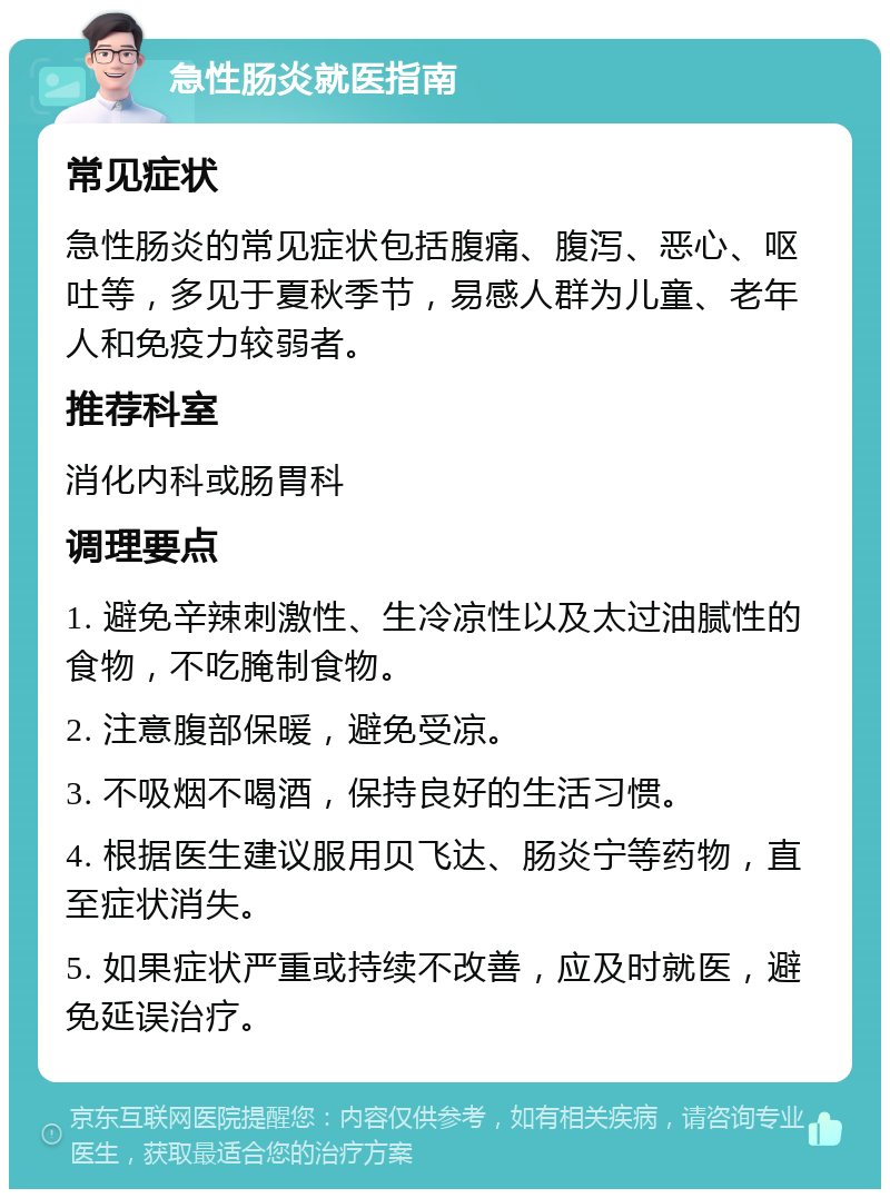 急性肠炎就医指南 常见症状 急性肠炎的常见症状包括腹痛、腹泻、恶心、呕吐等，多见于夏秋季节，易感人群为儿童、老年人和免疫力较弱者。 推荐科室 消化内科或肠胃科 调理要点 1. 避免辛辣刺激性、生冷凉性以及太过油腻性的食物，不吃腌制食物。 2. 注意腹部保暖，避免受凉。 3. 不吸烟不喝酒，保持良好的生活习惯。 4. 根据医生建议服用贝飞达、肠炎宁等药物，直至症状消失。 5. 如果症状严重或持续不改善，应及时就医，避免延误治疗。