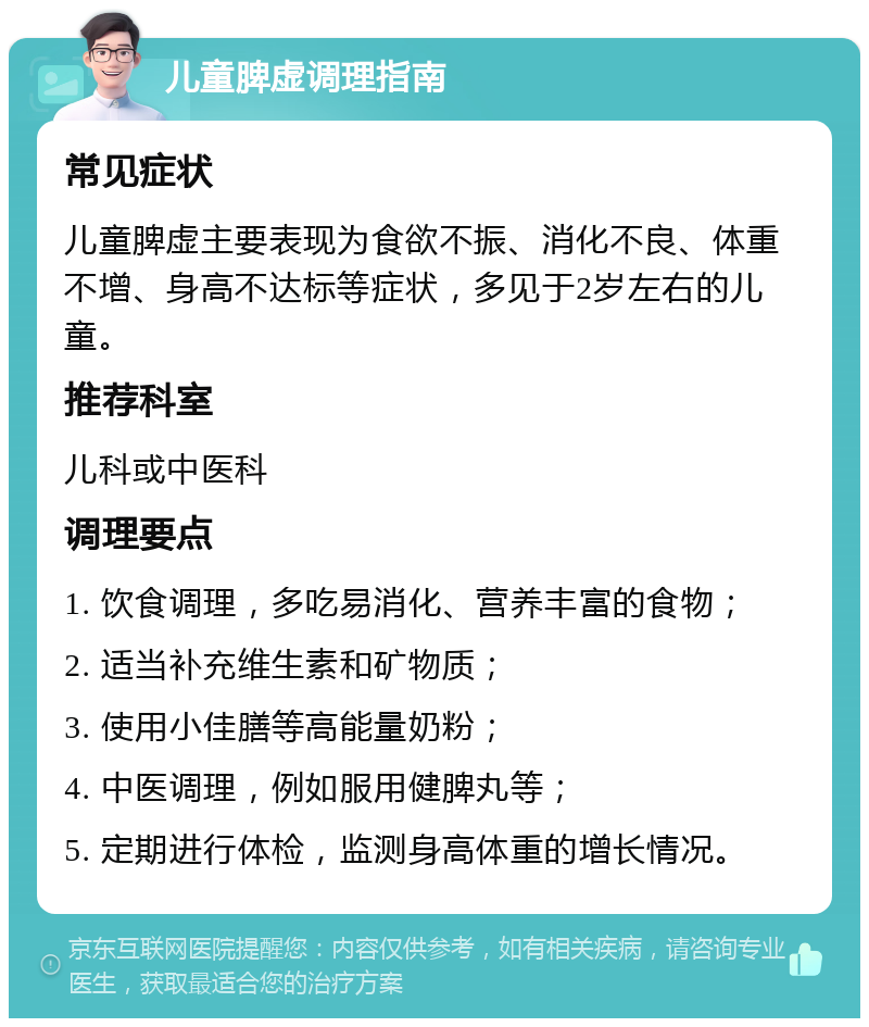 儿童脾虚调理指南 常见症状 儿童脾虚主要表现为食欲不振、消化不良、体重不增、身高不达标等症状，多见于2岁左右的儿童。 推荐科室 儿科或中医科 调理要点 1. 饮食调理，多吃易消化、营养丰富的食物； 2. 适当补充维生素和矿物质； 3. 使用小佳膳等高能量奶粉； 4. 中医调理，例如服用健脾丸等； 5. 定期进行体检，监测身高体重的增长情况。