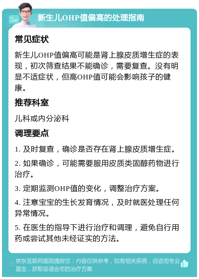 新生儿OHP值偏高的处理指南 常见症状 新生儿OHP值偏高可能是肾上腺皮质增生症的表现，初次筛查结果不能确诊，需要复查。没有明显不适症状，但高OHP值可能会影响孩子的健康。 推荐科室 儿科或内分泌科 调理要点 1. 及时复查，确诊是否存在肾上腺皮质增生症。 2. 如果确诊，可能需要服用皮质类固醇药物进行治疗。 3. 定期监测OHP值的变化，调整治疗方案。 4. 注意宝宝的生长发育情况，及时就医处理任何异常情况。 5. 在医生的指导下进行治疗和调理，避免自行用药或尝试其他未经证实的方法。