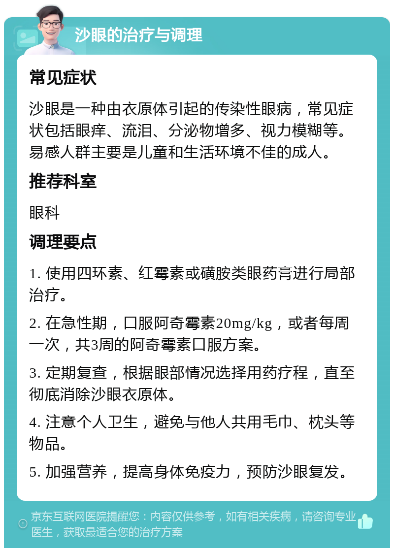 沙眼的治疗与调理 常见症状 沙眼是一种由衣原体引起的传染性眼病，常见症状包括眼痒、流泪、分泌物增多、视力模糊等。易感人群主要是儿童和生活环境不佳的成人。 推荐科室 眼科 调理要点 1. 使用四环素、红霉素或磺胺类眼药膏进行局部治疗。 2. 在急性期，口服阿奇霉素20mg/kg，或者每周一次，共3周的阿奇霉素口服方案。 3. 定期复查，根据眼部情况选择用药疗程，直至彻底消除沙眼衣原体。 4. 注意个人卫生，避免与他人共用毛巾、枕头等物品。 5. 加强营养，提高身体免疫力，预防沙眼复发。