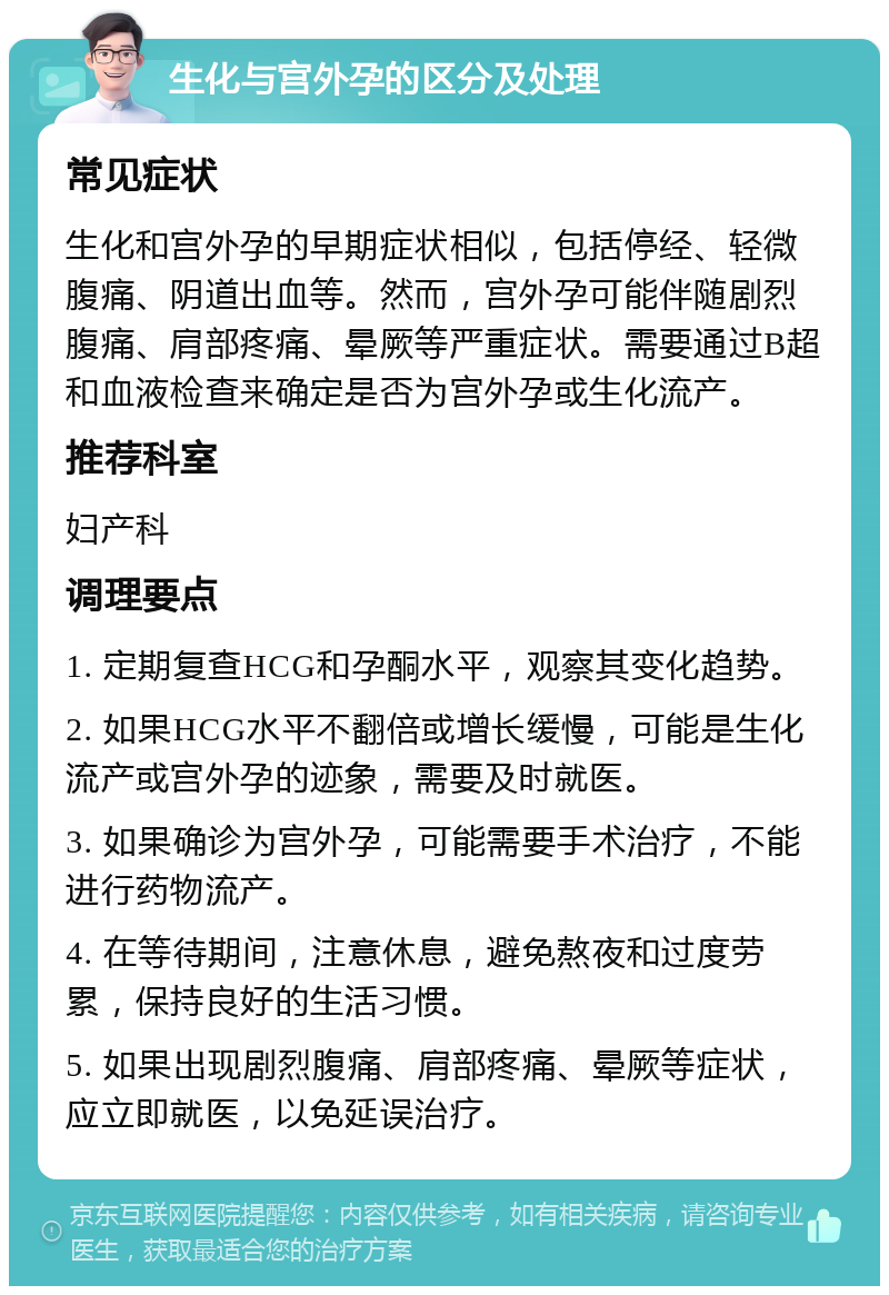 生化与宫外孕的区分及处理 常见症状 生化和宫外孕的早期症状相似，包括停经、轻微腹痛、阴道出血等。然而，宫外孕可能伴随剧烈腹痛、肩部疼痛、晕厥等严重症状。需要通过B超和血液检查来确定是否为宫外孕或生化流产。 推荐科室 妇产科 调理要点 1. 定期复查HCG和孕酮水平，观察其变化趋势。 2. 如果HCG水平不翻倍或增长缓慢，可能是生化流产或宫外孕的迹象，需要及时就医。 3. 如果确诊为宫外孕，可能需要手术治疗，不能进行药物流产。 4. 在等待期间，注意休息，避免熬夜和过度劳累，保持良好的生活习惯。 5. 如果出现剧烈腹痛、肩部疼痛、晕厥等症状，应立即就医，以免延误治疗。